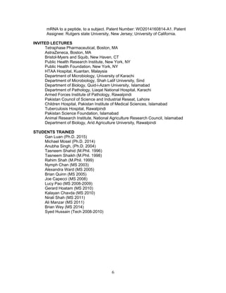 mRNA to a peptide, to a subject. Patent Number: WO2014160814-A1. Patent
Assignee: Rutgers state University, New Jersey; University of California.
INVITED LECTURES
Tetraphase Pharmaceutical, Boston, MA
AstraZeneca, Boston, MA
Bristol-Myers and Squib, New Haven, CT
Public Health Research Institute, New York, NY
Public Health Foundation, New York, NY
HTAA Hospital, Kuantan, Malaysia
Department of Microbiology, University of Karachi
Department of Microbiology, Shah Latif University, Sind
Department of Biology, Quid-i-Azam University, Islamabad
Department of Pathology, Liaqat National Hospital, Karachi
Armed Forces Institute of Pathology, Rawalpindi
Pakistan Council of Science and Industrial Reseat, Lahore
Children Hospital, Pakistan Institute of Medical Sciences, Islamabad
Tuberculosis Hospital, Rawalpindi
Pakistan Science Foundation, Islamabad
Animal Research Institute, National Agriculture Research Council, Islamabad
Department of Biology, Arid Agriculture University, Rawalpindi
STUDENTS TRAINED
Gan Luan (Ph.D. 2015)
Michael Mosel (Ph.D. 2014)
Anubha Singh, (Ph.D. 2004)
Tasneem Shahid (M.Phil. 1996)
Tasneem Shaikh (M.Phil. 1998)
Rahim Shah (M.Phil. 1999)
Nymph Chan (MS 2003)
Alexandra Ward (MS 2005)
Brian Quinn (MS 2005)
Joe Capecci (MS 2008)
Lucy Pao (MS 2008-2009)
Gerard Hoatam (MS 2010)
Kalayan Chavda (MS 2010)
Nirali Shah (MS 2011)
Ali Manzar (MS 2011)
Brian Wey (MS 2014)
Syed Hussain (Tech 2008-2010)
6
 