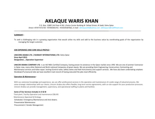 AKLAQUE WARIS KHAN
P.O. Box. 22887,3rd Floor # 302 ,Choice Center Building Al Defaat Street, Al Sadd, Doha Qatar
Direct +97477372720 +97450365741 +919335587661, E-mail- akhlaquealld@yahoo.com akhlaque.k@rediffmail.com
__________________________________________________________________________________________
SUMMARY:-
To seek a challenging role in a growing organization that would utilize my skills and add to the business value by coordinating goals of the organization by
managing the target customer.
JOB EXPERIENCE AND CORE SKILLS PROFILE:-
UNICORN ARABIA LTD. / RUNWAY INTERNATIONAL LTD. Doha Qatar
Since April 2015
Designation....Operation Supervisor
UNICON ARABIA COMPANY LTD. is an ISO 9001 Certified Company, having proven its existence in the Qatar market since 1992. We are one of premier Contractor
in Qatar now, many other National and Multi-national Companies of great repute. We are providing them Engineering, Construction, Contracting and
Maintenance services and Valve repair, testing (Control valve, Safety valves and field Instruments) and support services.. We have also been undertaking umpteen
Shutdown/Turnaround Jobs we have excellent track record of having executed the jobs most efficiently.
Operation & Maintenance:-
With our extensive knowledge and experience, we can offer professional services in the operation and maintenance of a wide range of industrial process. We
value strategic relationships with our clients; Unicorn Arabia also offers flexible, long term service agreements, with on-site support for your production processes.
Unicorn Arabia can provide management, supervisory, and operational staffing to plants and facilities
Some of Our Services Includes in O & M
Total plant / facility Operation and maintenance (O& M)
Maintenance Appraisal & Strategy.
Scheduled / Emergency Maintenance and shut downs.
Preventative Maintenance
Procurement / Vendor Management
 