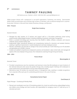TAWNEY PAULING
1185 Buttercup Lane • Bartlett, IL, 60103 • (630) 346-5283 • paulingt1986@gmail.com
Skilled program director with a background in non-profit organizations, fundraising, and training. Demonstrated
ability to lead successful teams and coordinate high numbers of volunteers, with an extensive background in customer-
facing roles. Proficient in Microsoft Excel, Adobe Photoshop, InDesign, and Illustrator.
2013 - Present
Bright Stars Academy
Elgin, IL
Assistant Director
 Managed the daily activities of 17 teachers and support staff at a 110-student preliminary school serving
predominantly underprivileged students, including scheduling, fundraising, and project management
 Wrote a successful technology grant securing more than $6,000 in tablets, software, computers, and resource
materials used by students facility-wide
 Implemented higher educational standards and comprehensive training for instructors and assistant directors,
resulting in significant improvement in student development and lower employee turnover
 Planned, coordinated, and executed an average of two annual activities per month featuring up to 40 volunteers
and generating up to $3,000 in revenue
 Created and updated comprehensive employment practices and standards in place school-wide, and managed all
aspects of the new employee hiring process, from initial phone screenings through hiring and training
2004 - 2014
Panera Bread
Bloomingdale, IL
Associate Trainer
 Provided comprehensive new hire orientation and training to more than 80 employees at seven locations of
the national restaurant chain across the greater Chicago area, including regular meetings with employees to
assess performance and expectations during initial employment phase
 Mentored at least 10 trainees into associate trainer or management roles, resulting in multiple recognitions
from corporate office each year for outstanding performance in the area of training
2011 - 2012
Humanitarian Service Project
Carol Stream, IL
Project Manager – Fundraising & Monthly Meals
 Planned and coordinated more than 10 fundraising projects for a local non-profit serving underprivileged seniors
and children across DuPage and Cane Counties, with responsibility for managing a team of 7 staff and up to 75
volunteers per event
1* SUMMARY2* EXPERIENCE
 