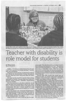 TALLAHASSEE DEMOCRAT ,, TUESDAY, OCTOBER 2, 2012 ,, 38
Carolyn Diaz works with students at her high school in Tampa, where she is a special education teacher. Diaz credits
the help she received from Vocational Rehabilitation with finding a career path in education. SPECIAL To THE DEMOCRAT -
Teacher with disability is
role model for students
By Tiffany.Cowie
Specialto the Democrat
TAMPA-"I've been ina wheelchairall my life and
I don't let it stop me from doing anything," Carolyn
Diaz says confidently.
Diazhas LarsenSyndrome,aninherited condition
that affects the development of bones throughout
the body. Both her father and uncle share the same
condition.
She hasn't let her disability stop her from setting
high goals for herself. Diaz and others are being rec-
ognized during October, Disability Employment
Awareness Month.
Diaz has maintained a job all her adult life, but in
2009 she knew she needed help to stay in the work-
force. "I was in a situation where 1 was going to be
unemployed," she said. "I found myself in a bad
economy with no employment prospects, so I turned
to VR for help."
Diaz was paired with Vocational Rehabilitation
(VR) counselor Kate Seipp to come up with a plan to
keep Diaz working. "I met Kate in the summer of
2009, and she worked hard to get me approved and
off the waiting the list," she added.
Seipp worked with Diaz to help her find the right
careerpath. Theydecideda joba~ a teacherwouldbe
both fulfilling and attainable for Diaz. "We assisted
with counseling and guidance," Seipp said. "VR paid
for a year of education credits, which led to Caro-
lyn's certification as a special education teacher. VR
also purchased a wheelchair for her and helped with
making accommodations to her home and modifica-
tions to her car."
Without help, Diaz doubts she would have at-
tained her goal. "It wouldn't have been financially
available to me if VR hadn't stepped in," she said. "I
couldn't have done it without VR's help."
Diaz landed a job as a high school teacher in Tam-
pa. She says having a disability gives her an advan-
tage in the classroom. "I teach special education to
students with disabilities," Diaz added. "I feel I real-
ly am able to affect change. I think they need to see
someone like me in a professional setting."
Her supervisor, Jean Mauser, agrees. "I think she
has a good relationship with the kids," she said.
"Whatimpressed me most was duringan Individual-
ized Education Plan meeting last year, she was tell-
ing a student how VR helped her. Also, if a student is
complaining about his circumstance, she tells him
her story and explains how VR helped. She shares
her story with the kids and their families."
 