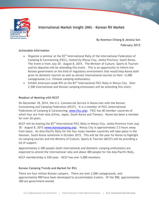 International Market Insight (IMI) – Korean RV Market
By Keenton Chiang & Jessica Son
February 2015
Actionable Information
 Organize a seminar at the 83rd
International Rally of the International Federation of
Camping & Caravanning (FICC), hosted by Wanju City, Jeolla Province, South Korea.
The event is from July 30 – August 8, 2015. The Minister of Culture, Sports & Tourism
and his deputies will be attending this event. This is an opportunity to inform the
Korean government on the kind of regulatory environment that would help Korea both
grow its domestic tourism as well as attract international tourists to their +2,000
campgrounds (i.e. Chinese camping enthusiasts).
 Exhibit American-made RVs at the 83rd
International FICC Rally in Wanju City. Over
2,500 international and Korean camping enthusiasts will be attending this event.
Readout of Meeting with KCCF
On December 18, 2014, the U.S. Commercial Service in Korea met with the Korean
Caravanning and Camping Federation (KCCF). It is a member of FICC (International
Federation of Camping & Caravanning; www.ficc.org). FICC has 40 member countries of
which four are from Asia (China, Japan, South Korea and Taiwan). Korea has been a member
for over 20 years.
KCCF will be hosting the 83rd
International FICC Rally in Wanju City, Jeolla Province from July
30 – August 8, 2015 (www.koreacamping.org). Wanju City is approximately 3.5 hours away
from Seoul. An Asia-Pacific Rally for the four Asian member countries will take place in the
Hannam, South Korea sometime in October 2015. This will be the year for Korea to highlight
its camping tourism and the Ministry of Culture, Sports & Tourism (MCST) will be providing a
lot of support.
Approximately 2,500 people (both international and domestic camping enthusiasts) are
expected to attend the international rally and about 400 people for the Asia-Pacific Rally.
KCCF membershikp is $50/year. KCCF has over 5,000 members.
Korean Camping Trends and Market for RVs
There are four million Korean campers. There are over 2,000 campgrounds, and
approximately 900 have been developed to accommodate trailers. Of the 900, approximately
300 are government-owned.
 