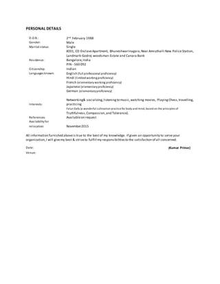PERSONAL DETAILS
D.O.B.: 2nd February 1988
Gender: Male
Marital status: Single
Residence:
#201, CD EnclaveApartment, Bhuneshwarinagara,Near Amruthalli New Police Station,
Landmark-Godrej woodsman Estate and Canara Bank
Bangalore,India
PIN - 560 092
Citizenship: Indian
Languages known: English (full professional proficiency)
Hindi (limitedworkingproficiency)
French (elementaryworking proficiency)
Japanese (elementaryproficiency)
German (elementaryproficiency)
Interests:
Networking& socializing,listeningto music,watching movies, PlayingChess, travelling,
practicing
Falun Dafa (a wonderful cultivation practicefor body and mind, based on the principles of
Truthfulness,Compassion,and Tolerance).
References: Availableon request
Availabilityfor
relocation: November2015
All information furnished aboveis true to the best of my knowledge. If given an opportunity to serve your
organization,I will givemy best & striveto fulfill my responsibilitiesto the satisfaction of all concerned.
Date: (Kumar Prince)
Venue:
 