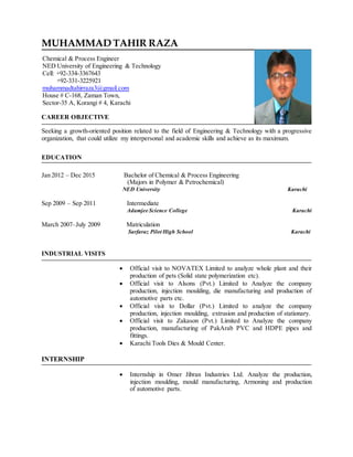 CAREER OBJECTIVE
Seeking a growth-oriented position related to the field of Engineering & Technology with a progressive
organization, that could utilize my interpersonal and academic skills and achieve as its maximum.
EDUCATION
Jan 2012 – Dec 2015 Bachelor of Chemical & Process Engineering
(Majors in Polymer & Petrochemical)
NED University Karachi
Sep 2009 – Sep 2011 Intermediate
Adamjee Science College Karachi
March 2007–July 2009 Matriculation
Sarfaraz Pilot High School Karachi
INDUSTRIAL VISITS
 Official visit to NOVATEX Limited to analyze whole plant and their
production of pets (Solid state polymerization etc).
 Official visit to Alsons (Pvt.) Limited to Analyze the company
production, injection moulding, die manufacturing and production of
automotive parts etc.
 Official visit to Dollar (Pvt.) Limited to analyze the company
production, injection moulding, extrusion and production of stationary.
 Official visit to Zakason (Pvt.) Limited to Analyze the company
production, manufacturing of PakArab PVC and HDPE pipes and
fittings.
 Karachi Tools Dies & Mould Center.
INTERNSHIP
 Internship in Omer Jibran Industries Ltd. Analyze the production,
injection moulding, mould manufacturing, Armoning and production
of automotive parts.
Chemical & Process Engineer
NED University of Engineering & Technology
Cell: +92-334-3367643
+92-331-3225921
muhammadtahirraza3@gmail.com
House # C-168, Zaman Town,
Sector-35 A, Korangi # 4, Karachi
MUHAMMAD TAHIR RAZA
 