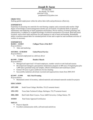 Joseph D. Saenz
P.O. Box 680
Rio Hondo, TX 78583
(956) 867-3236
josephsaenz222@yahoo.com
OBJECTIVE
Seeking gainful employment within the utilize labor skills and proficiencies effectively.
EXPERIENCE
Experience in procuring raw materials for steel framing company and a seasoned cattle rancher. High
degree of knowledge in ranch management and the care of livestock. Exceptional skills in operation,
maintenance and marketing of ranch equipment and facilities. Proven mastery of animal genealogy and
characteristics, in addition to in-depth knowledge of artificial insemination of livestock. Bred and raised
livestock, such as beef cattle and horses for such purposes as sale of meat and breeding. Remarkable
ability to perform manual labor for extended periods of time and to supervise and coordinate activities of
workers as necessary.
EXPERIENCE
06/2011 – 12/2013 Culligan Water of the RGV
Responsibilities:
 Sales and marketing
10/3/2010 – 12/30/2010 United Parcel Service
Responsibilities:
 Seasonal employment as a delivery driver
06/1999 – 7/2009 Double J Ranch
Responsibilities:
 Managed and supervised 3-10 ranch employees, number varied on work load and seasons
 Developed and managed a grass/pasture maintenance program on 800 acres of irrigated grass plus
1,000 native grassland using soil samples, effective fertilization and weed/insect control
 Farmed 150 acres to grow sunflowers for dove hunting
 Successfully marketed, advertised, recruited and organized dove hunts from 2004-2010
02/1997 – 5/1999 S&L Steel Framing
Responsibilities:
 Maintained control of inventory, ordered materials and estimated materials needed for projects
EDUCATION
1997.1999 South Texas College, McAllen, TX (23 semester hours)
1991-1993 Texas State Technical College, Harlingen, TX (79 semester hours)
2002, 2004 Beef Cattle Short Courses, Texas A&M University, College Station, TX
10/2010 Real Estate Appraisal Certification
SKILLS
 Fluent in Spanish
 Excellent communication skills; self-motivated and driven
 
