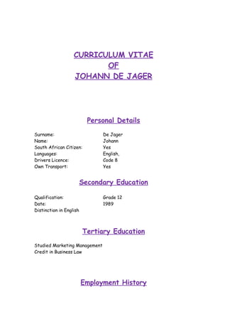 CURRICULUM VITAE
OF
JOHANN DE JAGER
Personal Details
Surname: De Jager
Name: Johann
South African Citizen: Yes
Languages: English,
Drivers Licence: Code 8
Own Transport: Yes
Secondary Education
Qualification: Grade 12
Date: 1989
Distinction in English
Tertiary Education
Studied Marketing Management
Credit in Business Law
Employment History
 