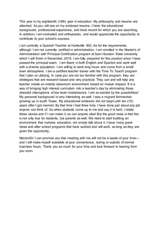 This year is my eighteenth (18th) year in education. My philosophy and resume are
attached. As you will see on my enclosed resume, I have the educational
background, professional experience, and track record for which you are searching.
In addition, I am motivated and enthusiastic, and would appreciate the opportunity to
contribute to your school’s success.
I am currently a Spanish Teacher at Huntsville ISD. As for the requirements,
although I am not currently certified in administration, I am enrolled in the Master's of
Administration with Principal Certification program at Sam Houston State University
which I will finish in December, 2016. I am fully prepared for this position since I have
passed the principal exam. I am fluent in both English and Spanish and work well
with a diverse population. I am willing to work long hours and come from a small
town atmosphere. I am a certified teacher trainer with the Time To Teach! program
that I plan on utilizing. In case you are not too familiar with this program, they are
strategies that are research based and very practical. They can and will help any
teacher create an orderly classroom environment based on mutual respect. It is a
way of bringing high interest curriculum into a teacher’s day by eliminating those
stressful interruptions of low level misbehaviors. I am so excited by the possibilities!
My personal background is very interesting as well. I was a migrant farmworker
growing up in south Texas. My educational endeavor did not begin until ten (10)
years after I got married. By that time I had three kids. I have done just about any job
anyone can think of. So when students come up to me and say it is hard, I relate
these stories and if I can make it, so can anyone else! But the good news is that this
is not only true for students, but parents as well. We need to start building an
environment that nurtures education, not simply talk about it. I have many great
ideas and after school programs that have worked and will work, as long as they are
given the opportunity.
Ma'am/Sir I can promise you that meeting with me will not be a waste of your time—
and I will make myself available at your convenience, during or outside of normal
business hours. Thank you so much for your time and look forward to hearing from
you soon.
 