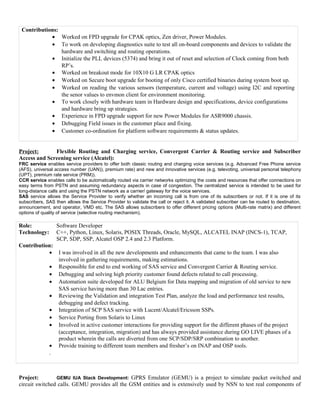Contributions:
• Worked on FPD upgrade for CPAK optics, Zen driver, Power Modules.
• To work on developing diagnostics suite to test all on-board components and devices to validate the
hardware and switching and routing operations.
• Initialize the PLL devices (5374) and bring it out of reset and selection of Clock coming from both
RP’s.
• Worked on breakout mode for 10X10 G LR CPAK optics
• Worked on Secure boot upgrade for booting of only Cisco certified binaries during system boot up.
• Worked on reading the various sensors (temperature, current and voltage) using I2C and reporting
the senor values to envmon client for environment monitoring.
• To work closely with hardware team in Hardware design and specifications, device configurations
and hardware bring up strategies.
• Experience in FPD upgrade support for new Power Modules for ASR9000 chassis.
• Debugging Field issues in the customer place and fixing.
• Customer co-ordination for platform software requirements & status updates.
Project: Flexible Routing and Charging service, Convergent Carrier & Routing service and Subscriber
Access and Screening service (Alcatel):
FRC service enables service providers to offer both classic routing and charging voice services (e.g. Advanced Free Phone service
(AFS), universal access number (UAN)), premium rate) and new and innovative services (e.g. televoting, universal personal telephony
(UPT), premium rate service (PRM)).
CCR service enables calls to be automatically routed via carrier networks optimizing the costs and resources that offer connections on
easy terms from PSTN and assuming redundancy aspects in case of congestion. The centralized service is intended to be used for
long-distance calls and using the PSTN network as a carrier/ gateway for the voice services.
SAS service allows the Service Provider to verify whether an incoming call is from one of its subscribers or not. If it is one of its
subscribers, SAS then allows the Service Provider to validate the call or reject it. A validated subscriber can be routed to destination,
announcement, and operator, VMD etc. The SAS allows subscribers to offer different pricing options (Multi-rate matrix) and different
options of quality of service (selective routing mechanism).
Role: Software Developer
Technology: C++, Python, Linux, Solaris, POSIX Threads, Oracle, MySQL, ALCATEL INAP (INCS-1), TCAP,
SCP, SDP, SSP, Alcatel OSP 2.4 and 2.3 Platform.
Contribution:
• I was involved in all the new developments and enhancements that came to the team. I was also
involved in gathering requirements, making estimations.
• Responsible for end to end working of SAS service and Convergent Carrier & Routing service.
• Debugging and solving high priority customer found defects related to call processing.
• Automation suite developed for ALU Belgium for Data mapping and migration of old service to new
SAS service having more than 30 Lac entries.
• Reviewing the Validation and integration Test Plan, analyze the load and performance test results,
debugging and defect tracking.
• Integration of SCP SAS service with Lucent/Alcatel/Ericsson SSPs.
• Service Porting from Solaris to Linux
• Involved in active customer interactions for providing support for the different phases of the project
(acceptance, integration, migration) and has always provided assistance during GO LIVE phases of a
product wherein the calls are diverted from one SCP/SDP/SRP combination to another.
• Provide training to different team members and fresher’s on INAP and OSP tools.
.
Project: GEMU IUA Stack Development: GPRS Emulator (GEMU) is a project to simulate packet switched and
circuit switched calls. GEMU provides all the GSM entities and is extensively used by NSN to test real components of
 