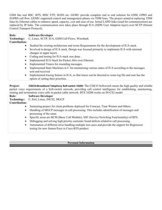 GSM like real BSC, BTS, MSC ETP, SGSN etc. GEMU provide complete end to end solution for GSM, GPRS and
EGPRS call flow. GEMU supported control and management planes via TDM lines. The project aimed at replacing TDM
lines by Ethernet cables to enhance speed, capacity, cost and ease of use. Initial LAPD links (used for communication) are
replaced by IP links. The communication now takes place through IUA (ISDN User Adaption layer) over SCTP (Stream
Control Transport Protocol).
Role: Software Developer
Technology: C, Linux, SCTP, IUA, GSM Call Flows, Wireshark
Contribution:
• Studied the existing architecture and wrote Requirements for the development of IUA stack.
• Involved in design of IUA stack. Design was focused primarily to implement IUA with minimal
changes in upper layers
• Coding and testing for IUA stack was done. .
• Implemented IUA Stack for Packet Abis over Ethernet.
• Implemented Timers for resending messages.
• Implemented State Machines in C for maintaining various states of IUA according to the messages
sent and received
• Implemented tracing feature in IUA, so that traces can be directed to some log file and user has the
option of setting their priorities.
Project: CISCO-Broadband Telephony Soft switch 10200: The CISCO Softswitch meets the high quality and reliable
packet voice requirements of a Soft-switch network, providing call control intelligence for establishing, maintaining,
routing and termination voice calls in packet cable network. BTS 10200 works on IN-CS2 model
Role: Software Developer
Technology: C, Perl, Linux, INCS2, MGCP
Contribution:
• Sustaining project for client problems deployed for Comcast, Time Warner and Others.
• Handling of MGCP messages in call processing. This includes identification of messages and
processing of the same.
• Specific areas are BCM (Basic Call Module), SSF (Service Switching Functionality) of BTS.
• Debugging and solving high priority customer found defects related to call processing.
• Automation of different error handling multiple test cases and provide the support for Regression
testing for new feature/fixes in Cisco BTS product.
Personal Information
 
