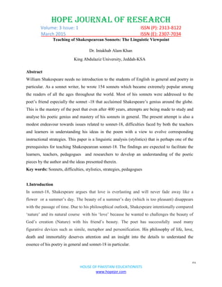 HOPE JOURNAL OF RESEARCH
Volume: 3 Issue: 1 ISSN (P): 2313-8122
March 2015 ISSN (E): 2307-7034
51
HOUSE OF PAKISTANI EDUCATIONISTS
www.hopejor.com
Teaching of Shakespearean Sonnets: The Linguistic Viewpoint
Dr. Intakhab Alam Khan
King Abdulaziz University, Jeddah-KSA
Abstract
William Shakespeare needs no introduction to the students of English in general and poetry in
particular. As a sonnet writer, he wrote 154 sonnets which became extremely popular among
the readers of all the ages throughout the world. Most of his sonnets were addressed to the
poet‟s friend especially the sonnet -18 that acclaimed Shakespeare‟s genius around the globe.
This is the mastery of the poet that even after 400 years, attempts are being made to study and
analyse his poetic genius and mastery of his sonnets in general. The present attempt is also a
modest endeavour towards issues related to sonnet-18, difficulties faced by both the teachers
and learners in understanding his ideas in the poem with a view to evolve corresponding
instructional strategies. This paper is a linguistic analysis (stylistics) that is perhaps one of the
prerequisites for teaching Shakespearean sonnet-18. The findings are expected to facilitate the
learners, teachers, pedagogues and researchers to develop an understanding of the poetic
pieces by the author and the ideas presented therein.
Key words: Sonnets, difficulties, stylistics, strategies, pedagogues
1.Introduction
In sonnet-18, Shakespeare argues that love is everlasting and will never fade away like a
flower or a summer‟s day. The beauty of a summer‟s day (which is too pleasant) disappears
with the passage of time. Due to his philosophical outlook, Shakespeare intentionally compared
„nature‟ and its natural course with his „love‟ because he wanted to challenges the beauty of
God‟s creation (Nature) with his friend‟s beauty. The poet has successfully used many
figurative devices such as simile, metaphor and personification. His philosophy of life, love,
death and immortality deserves attention and an insight into the details to understand the
essence of his poetry in general and sonnet-18 in particular.
 
