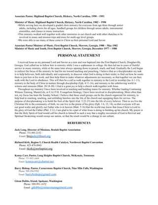 Associate Pastor, Highland Baptist Church, Hickory, North Carolina, 1990 ~ 1991
Minister of Music, Highland Baptist Church, Hickory, North Carolina, 1982 ~ 1990
•While serving here we developed a graded choir ministry for everyone from age three through senior
adults, including choirs for all ages, handbell groups for children through senior adults, instrumental
ensembles, and classes in music instruction.
•This ministry worked well together with other ministries in our church and with other churches to be
involved in music and mission trips and tours for multi-age level groups.
•We were able to see many of these come to Christ as their personal Lord and Savior.
Associate Pastor/Minister of Music, First Baptist Church, Morrow, Georgia, 1980 ~ May 1982
Minister of Music and Youth, First Baptist Church, Morrow, Georgia, December 1977 ~ 1980
PERSONAL STATEMENT
I received Jesus as my personal Lord and Savior as a teen and was baptized into the First Baptist Church, Douglasville,
Georgia. God called me to follow him in ministry while I was a sophomore in college. He then led me to years of fruitful
service in music ministry, while at the same time always opening doors to preach, teach, and lead. Gradually the Lord began
to redirect the focus of the ministry he had for me toward teaching and preaching. I believe that as a disciplemaker my task
is to help believers, both individually and corporately, to discover what God is doing in their midst, to find out how he wants
them to join him in his work, and then help them to make whatever adjustments are necessary, so that together we can then
walk with the Lord in obedience. This will then be a call to walk together in ministry to the Lord in worship (Isa. 6:1-13),
ministry to the body of Christ in nurture through discipleship (Eph. 4:11-16), and ministry to the unbelieving world in
witness and missions (Matt. 28:18-20). I find it a great joy to help a church walk together with Jesus.
Throughout my ministry I have been involved in teaching and building teams for ministry. Whether leading Continuing
Witness Training, MasterLife, or F.A.I.T.H. Evangelism Strategy, I have been involved in disciplemaking. More often than
not, my focus has been the Sunday School. I believe that these small groups can be the church organized for ministry, to
help lead in reaching, teaching, and enfolding families into the life of the church and equipping them for service. The
purpose of disciplemaking is to build the fruit of the Spirit (Gal. 5:22-23) into the life of every believer. Then as we live the
Christian life in the community of faith, we can live to the praise of his glory (Eph. 1:6, 12, 14), so that everyone will see
our good works and glorify our Father who is in heaven (Matt. 5:16) that the world may know that Jesus Christ is Lord to
the glory of God the Father (Phil. 2:11). I am glad to be a part of what Jesus is doing in building up his church. My prayer is
that the Holy Spirit of God would call his church to himself in such a way that a mighty movement of God in Revival and
Spiritual Awakening would sweep our nation, so that the result would be a change in our culture.
RERFERENCES
Jack Long, Director of Missions, Beulah Baptist Association
Phone: 731.885.2152
Email: brojack@bbaol.org
Richard Kirk, Region 5, Church Health Catalyst, Northwest Baptist Convention
Phone: 425-478-0945
Email: rkirk@nwbaptist.org
Kenny Carr, Pastor, Long Heights Baptist Church, McKenzie, Tennessee
Phone: 731-697-1668
Email: kennycarr@charter.net
Barry Bishop, Pastor, Cornerstone Baptist Church, Nine Mile Falls, Washington
Phone: 509-294-9502
Email: barrybishop@gmail.com
Glenn Dobbs, friend, Spokane, Washington
Phone: 509-991-1672
Email: gdobbs@minesmanagement.com
 