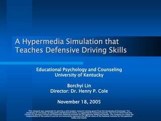 A Hypermedia Simulation that
Teaches Defensive Driving Skills
Educational Psychology and Counseling
University of Kentucky
Borchyi Lin
Director: Dr. Henry P. Cole
November 18, 2005
This research was supported (in part) by a pilot project research training grant from the University of Cincinnati. The
University of Cincinnati, an Education and Research Center, is supported by Training Grant No. T42/CCT510420 from the
Centers for Disease Control and Prevention/National Institute for Occupational Safety and Health. The contents are solely the
responsibility of the author's) and do not necessarily represent the official views of the National Institute for Occupational
Safety and Health.
 