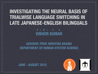 INVESTIGATING THE NEURAL BASIS OF
TRIALWISE LANGUAGE SWITCHING IN
LATE JAPANESE-ENGLISH BILINGUALS
VIBHOR KUMAR
ヴ ィ ボ ー ク マ
ADVISOR: PROF. HIROYUKI AKAMA
DEPARTMENT OF HUMAN SYSTEM SCIENCE
JUNE - AUGUST 2015
 