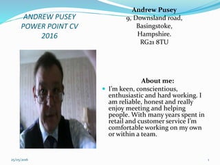 ANDREW PUSEY
POWER POINT CV
2016
Andrew Pusey
9, Downsland road,
Basingstoke,
Hampshire.
RG21 8TU
About me:
 I’m keen, conscientious,
enthusiastic and hard working. I
am reliable, honest and really
enjoy meeting and helping
people. With many years spent in
retail and customer service I’m
comfortable working on my own
or within a team.
25/05/2016 1
 