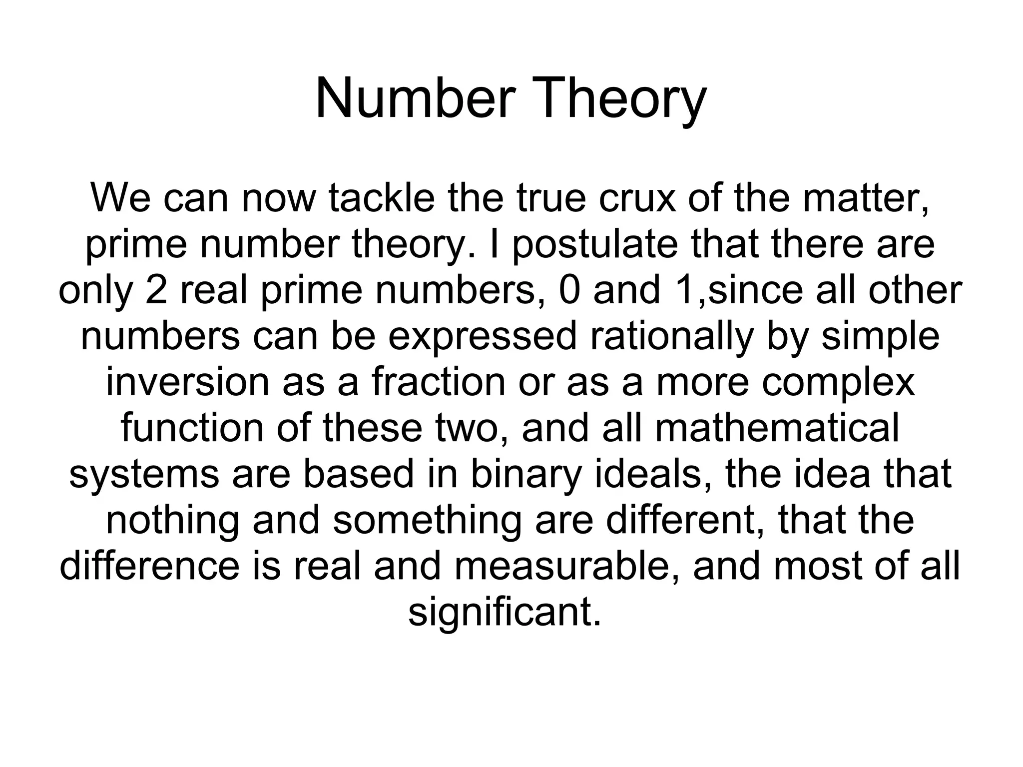 Number Theory
We can now tackle the true crux of the matter,
prime number theory. I postulate that there are
only 2 real prime numbers, 0 and 1,since all other
numbers can be expressed rationally by simple
inversion as a fraction or as a more complex
function of these two, and all mathematical
systems are based in binary ideals, the idea that
nothing and something are different, that the
difference is real and measurable, and most of all
significant.
 