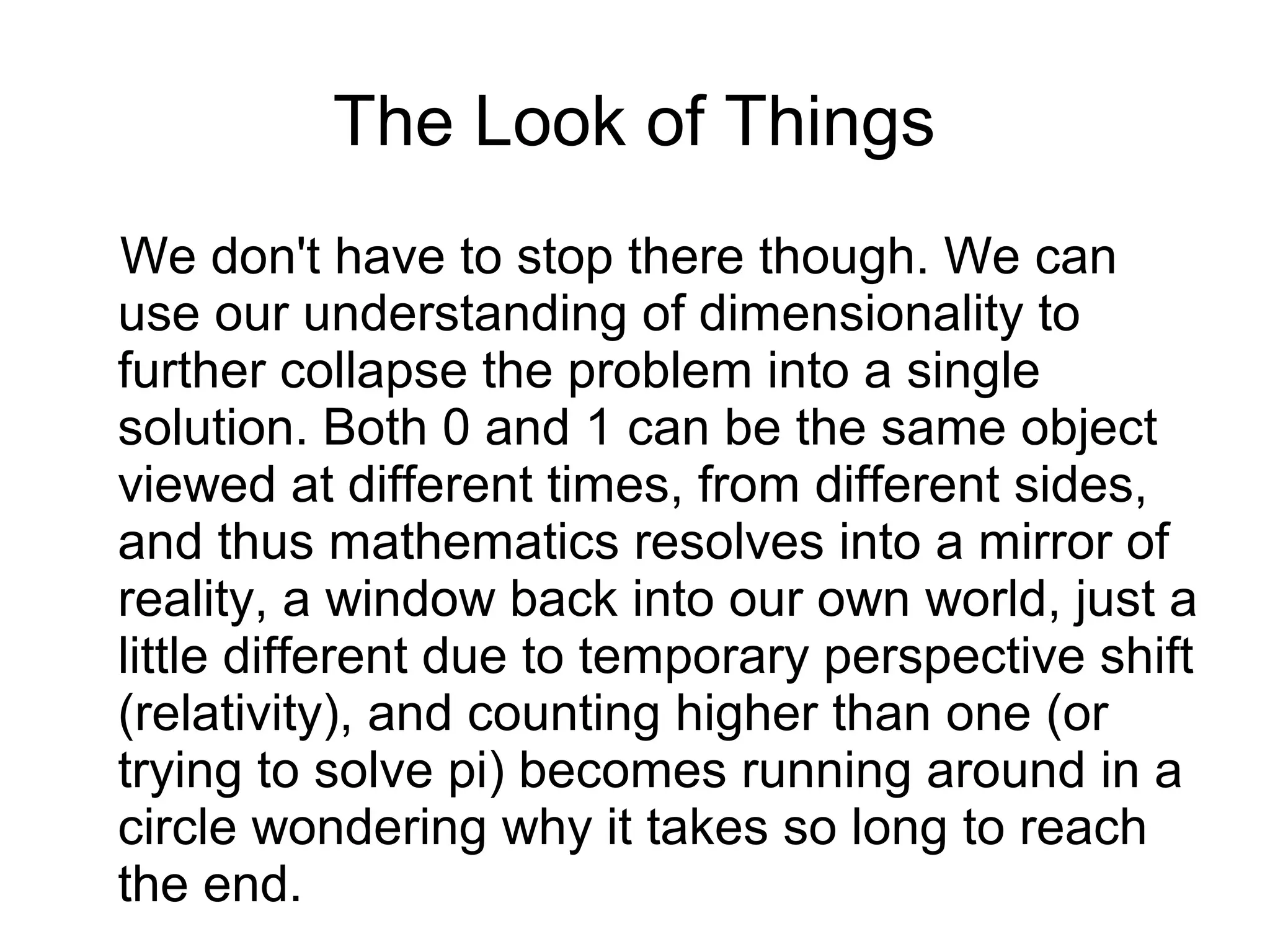 The Look of Things
We don't have to stop there though. We can
use our understanding of dimensionality to
further collapse the problem into a single
solution. Both 0 and 1 can be the same object
viewed at different times, from different sides,
and thus mathematics resolves into a mirror of
reality, a window back into our own world, just a
little different due to temporary perspective shift
(relativity), and counting higher than one (or
trying to solve pi) becomes running around in a
circle wondering why it takes so long to reach
the end.
 