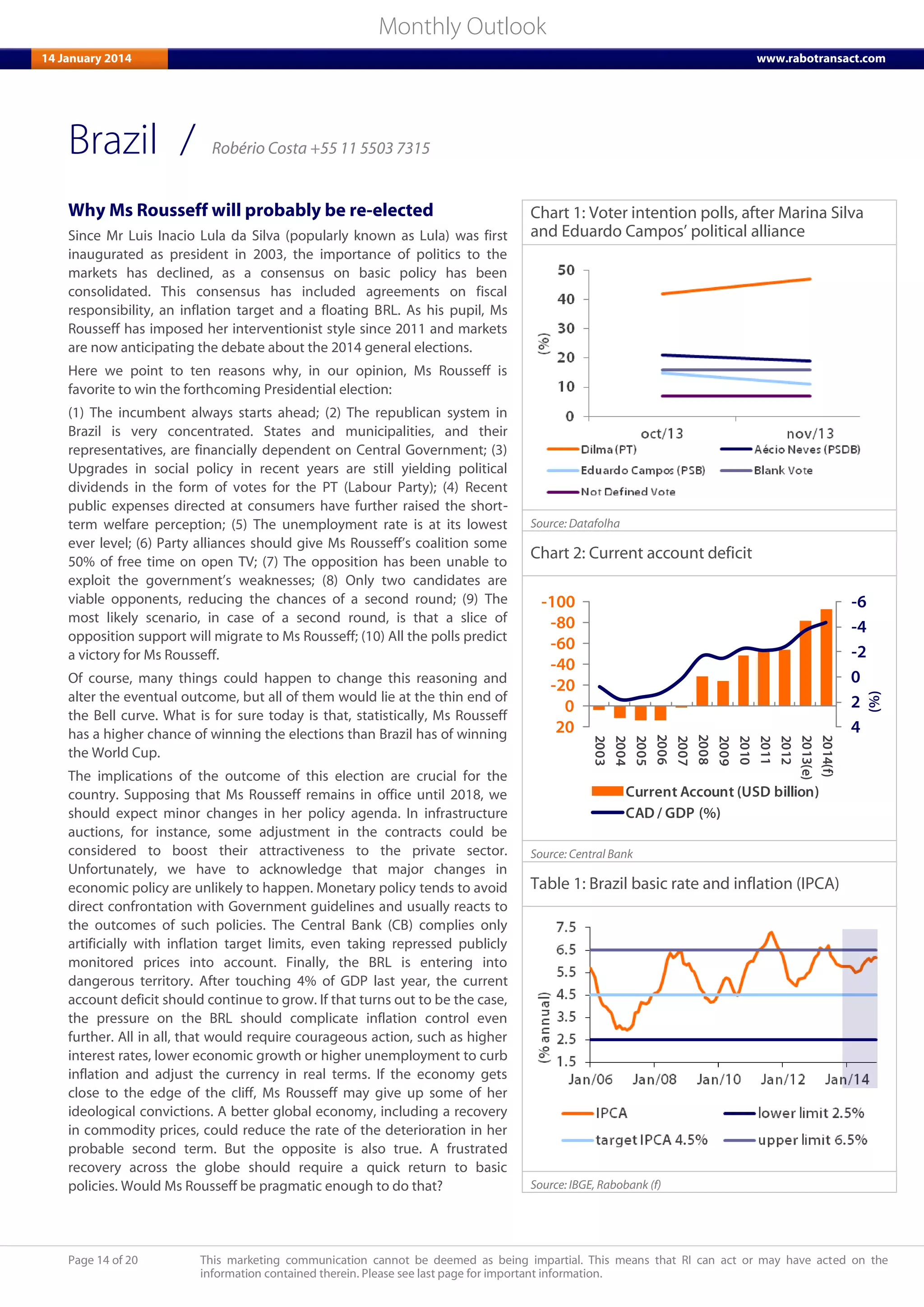 Page 14 of 20 This marketing communication cannot be deemed as being impartial. This means that RI can act or may have acted on the
information contained therein. Please see last page for important information.
Monthly Outlook
14 January 2014 www.rabotransact.com
Brazil
Why Ms Rousseff will probably be re-elected
Since Mr Luis Inacio Lula da Silva (popularly known as Lula) was first
inaugurated as president in 2003, the importance of politics to the
markets has declined, as a consensus on basic policy has been
consolidated. This consensus has included agreements on fiscal
responsibility, an inflation target and a floating BRL. As his pupil, Ms
Rousseff has imposed her interventionist style since 2011 and markets
are now anticipating the debate about the 2014 general elections.
Here we point to ten reasons why, in our opinion, Ms Rousseff is
favorite to win the forthcoming Presidential election:
(1) The incumbent always starts ahead; (2) The republican system in
Brazil is very concentrated. States and municipalities, and their
representatives, are financially dependent on Central Government; (3)
Upgrades in social policy in recent years are still yielding political
dividends in the form of votes for the PT (Labour Party); (4) Recent
public expenses directed at consumers have further raised the short-
term welfare perception; (5) The unemployment rate is at its lowest
ever level; (6) Party alliances should give Ms Rousseff’s coalition some
50% of free time on open TV; (7) The opposition has been unable to
exploit the government’s weaknesses; (8) Only two candidates are
viable opponents, reducing the chances of a second round; (9) The
most likely scenario, in case of a second round, is that a slice of
opposition support will migrate to Ms Rousseff; (10) All the polls predict
a victory for Ms Rousseff.
Of course, many things could happen to change this reasoning and
alter the eventual outcome, but all of them would lie at the thin end of
the Bell curve. What is for sure today is that, statistically, Ms Rousseff
has a higher chance of winning the elections than Brazil has of winning
the World Cup.
The implications of the outcome of this election are crucial for the
country. Supposing that Ms Rousseff remains in office until 2018, we
should expect minor changes in her policy agenda. In infrastructure
auctions, for instance, some adjustment in the contracts could be
considered to boost their attractiveness to the private sector.
Unfortunately, we have to acknowledge that major changes in
economic policy are unlikely to happen. Monetary policy tends to avoid
direct confrontation with Government guidelines and usually reacts to
the outcomes of such policies. The Central Bank (CB) complies only
artificially with inflation target limits, even taking repressed publicly
monitored prices into account. Finally, the BRL is entering into
dangerous territory. After touching 4% of GDP last year, the current
account deficit should continue to grow. If that turns out to be the case,
the pressure on the BRL should complicate inflation control even
further. All in all, that would require courageous action, such as higher
interest rates, lower economic growth or higher unemployment to curb
inflation and adjust the currency in real terms. If the economy gets
close to the edge of the cliff, Ms Rousseff may give up some of her
ideological convictions. A better global economy, including a recovery
in commodity prices, could reduce the rate of the deterioration in her
probable second term. But the opposite is also true. A frustrated
recovery across the globe should require a quick return to basic
policies. Would Ms Rousseff be pragmatic enough to do that?
Chart 1: Voter intention polls, after Marina Silva
and Eduardo Campos’ political alliance
Source: Datafolha
Chart 2: Current account deficit
-6
-4
-2
0
2
4
-100
-80
-60
-40
-20
0
20
2003
2004
2005
2006
2007
2008
2009
2010
2011
2012
2013(e)
2014(f)
(%)
Current Account (USD billion)
CAD / GDP (%)
Source: Central Bank
Table 1: Brazil basic rate and inflation (IPCA)
Source: IBGE, Rabobank (f)
/ Robério Costa +55 11 5503 7315
 