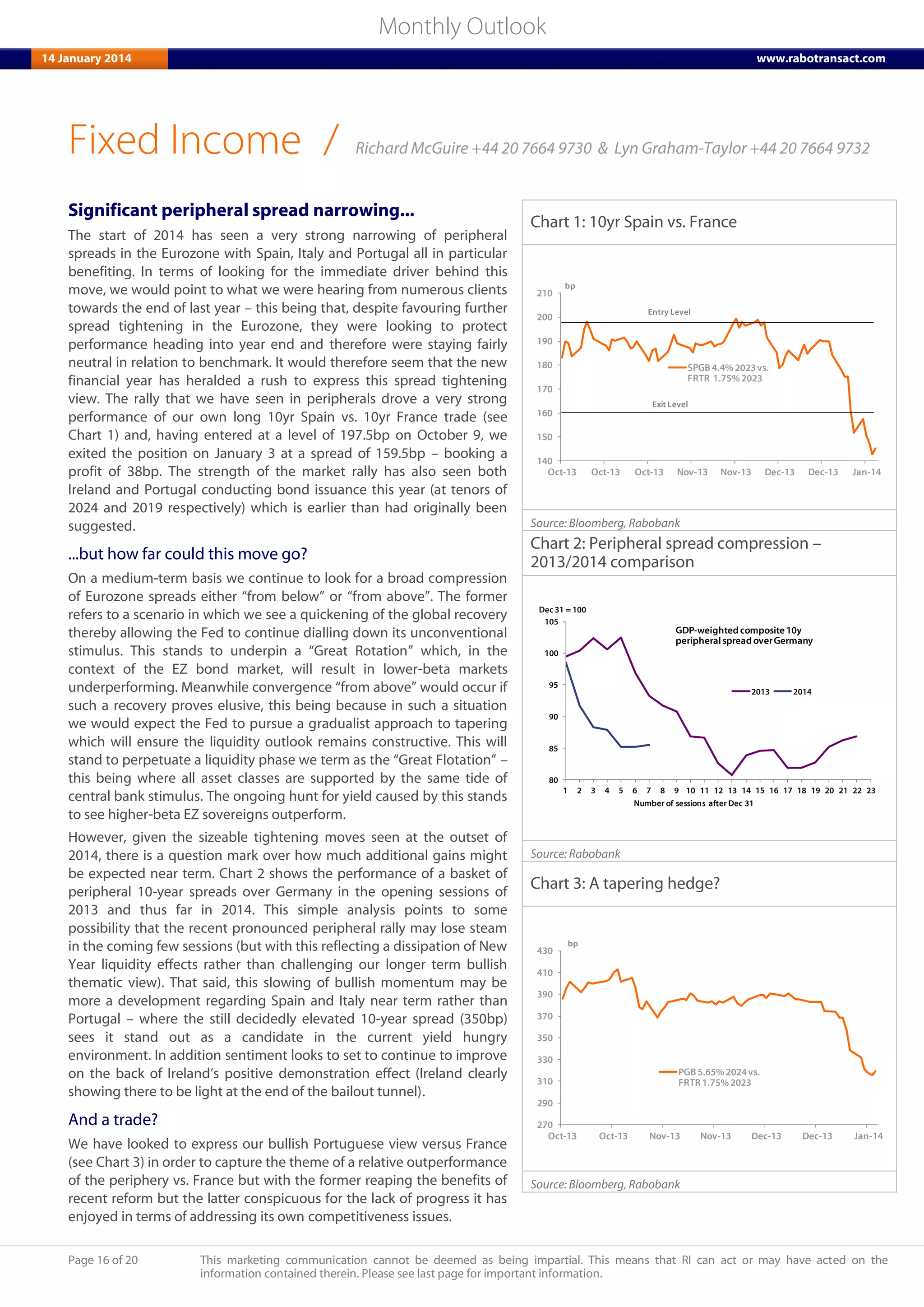 Page 16 of 20 This marketing communication cannot be deemed as being impartial. This means that RI can act or may have acted on the
information contained therein. Please see last page for important information.
Monthly Outlook
14 January 2014 www.rabotransact.com
Fixed Income
Significant peripheral spread narrowing...
The start of 2014 has seen a very strong narrowing of peripheral
spreads in the Eurozone with Spain, Italy and Portugal all in particular
benefiting. In terms of looking for the immediate driver behind this
move, we would point to what we were hearing from numerous clients
towards the end of last year – this being that, despite favouring further
spread tightening in the Eurozone, they were looking to protect
performance heading into year end and therefore were staying fairly
neutral in relation to benchmark. It would therefore seem that the new
financial year has heralded a rush to express this spread tightening
view. The rally that we have seen in peripherals drove a very strong
performance of our own long 10yr Spain vs. 10yr France trade (see
Chart 1) and, having entered at a level of 197.5bp on October 9, we
exited the position on January 3 at a spread of 159.5bp – booking a
profit of 38bp. The strength of the market rally has also seen both
Ireland and Portugal conducting bond issuance this year (at tenors of
2024 and 2019 respectively) which is earlier than had originally been
suggested.
...but how far could this move go?
On a medium-term basis we continue to look for a broad compression
of Eurozone spreads either “from below” or “from above”. The former
refers to a scenario in which we see a quickening of the global recovery
thereby allowing the Fed to continue dialling down its unconventional
stimulus. This stands to underpin a “Great Rotation” which, in the
context of the EZ bond market, will result in lower-beta markets
underperforming. Meanwhile convergence “from above” would occur if
such a recovery proves elusive, this being because in such a situation
we would expect the Fed to pursue a gradualist approach to tapering
which will ensure the liquidity outlook remains constructive. This will
stand to perpetuate a liquidity phase we term as the “Great Flotation” –
this being where all asset classes are supported by the same tide of
central bank stimulus. The ongoing hunt for yield caused by this stands
to see higher-beta EZ sovereigns outperform.
However, given the sizeable tightening moves seen at the outset of
2014, there is a question mark over how much additional gains might
be expected near term. Chart 2 shows the performance of a basket of
peripheral 10-year spreads over Germany in the opening sessions of
2013 and thus far in 2014. This simple analysis points to some
possibility that the recent pronounced peripheral rally may lose steam
in the coming few sessions (but with this reflecting a dissipation of New
Year liquidity effects rather than challenging our longer term bullish
thematic view). That said, this slowing of bullish momentum may be
more a development regarding Spain and Italy near term rather than
Portugal – where the still decidedly elevated 10-year spread (350bp)
sees it stand out as a candidate in the current yield hungry
environment. In addition sentiment looks to set to continue to improve
on the back of Ireland’s positive demonstration effect (Ireland clearly
showing there to be light at the end of the bailout tunnel).
And a trade?
We have looked to express our bullish Portuguese view versus France
(see Chart 3) in order to capture the theme of a relative outperformance
of the periphery vs. France but with the former reaping the benefits of
recent reform but the latter conspicuous for the lack of progress it has
enjoyed in terms of addressing its own competitiveness issues.
Chart 1: 10yr Spain vs. France
140
150
160
170
180
190
200
210
Oct-13 Oct-13 Oct-13 Nov-13 Nov-13 Dec-13 Dec-13 Jan-14
SPGB 4.4% 2023vs.
FRTR 1.75% 2023
bp
Entry Level
Exit Level
Source: Bloomberg, Rabobank
Chart 2: Peripheral spread compression –
2013/2014 comparison
80
85
90
95
100
105
1 2 3 4 5 6 7 8 9 10 11 12 13 14 15 16 17 18 19 20 21 22 23
2013 2014
Dec 31 = 100
GDP-weighted composite 10y
peripheralspread overGermany
Number of sessions after Dec 31
Source: Rabobank
Chart 3: A tapering hedge?
270
290
310
330
350
370
390
410
430
Oct-13 Oct-13 Nov-13 Nov-13 Dec-13 Dec-13 Jan-14
PGB 5.65% 2024vs.
FRTR 1.75% 2023
bp
Source: Bloomberg, Rabobank
/ Richard McGuire +44 20 7664 9730 & Lyn Graham-Taylor +44 20 7664 9732
 
