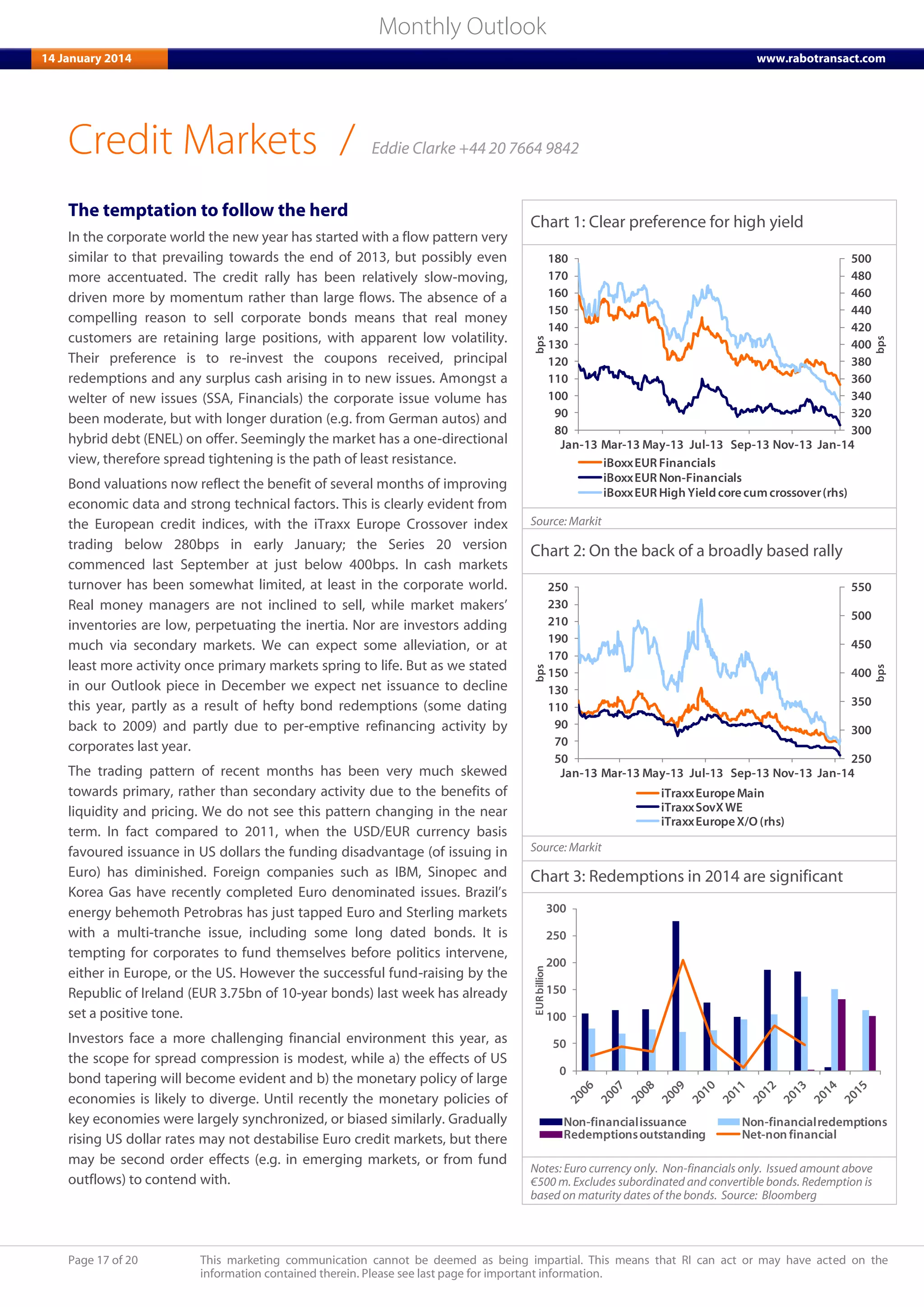 Page 17 of 20 This marketing communication cannot be deemed as being impartial. This means that RI can act or may have acted on the
information contained therein. Please see last page for important information.
Monthly Outlook
14 January 2014 www.rabotransact.com
Credit Markets
The temptation to follow the herd
In the corporate world the new year has started with a flow pattern very
similar to that prevailing towards the end of 2013, but possibly even
more accentuated. The credit rally has been relatively slow-moving,
driven more by momentum rather than large flows. The absence of a
compelling reason to sell corporate bonds means that real money
customers are retaining large positions, with apparent low volatility.
Their preference is to re-invest the coupons received, principal
redemptions and any surplus cash arising in to new issues. Amongst a
welter of new issues (SSA, Financials) the corporate issue volume has
been moderate, but with longer duration (e.g. from German autos) and
hybrid debt (ENEL) on offer. Seemingly the market has a one-directional
view, therefore spread tightening is the path of least resistance.
Bond valuations now reflect the benefit of several months of improving
economic data and strong technical factors. This is clearly evident from
the European credit indices, with the iTraxx Europe Crossover index
trading below 280bps in early January; the Series 20 version
commenced last September at just below 400bps. In cash markets
turnover has been somewhat limited, at least in the corporate world.
Real money managers are not inclined to sell, while market makers’
inventories are low, perpetuating the inertia. Nor are investors adding
much via secondary markets. We can expect some alleviation, or at
least more activity once primary markets spring to life. But as we stated
in our Outlook piece in December we expect net issuance to decline
this year, partly as a result of hefty bond redemptions (some dating
back to 2009) and partly due to per-emptive refinancing activity by
corporates last year.
The trading pattern of recent months has been very much skewed
towards primary, rather than secondary activity due to the benefits of
liquidity and pricing. We do not see this pattern changing in the near
term. In fact compared to 2011, when the USD/EUR currency basis
favoured issuance in US dollars the funding disadvantage (of issuing in
Euro) has diminished. Foreign companies such as IBM, Sinopec and
Korea Gas have recently completed Euro denominated issues. Brazil’s
energy behemoth Petrobras has just tapped Euro and Sterling markets
with a multi-tranche issue, including some long dated bonds. It is
tempting for corporates to fund themselves before politics intervene,
either in Europe, or the US. However the successful fund-raising by the
Republic of Ireland (EUR 3.75bn of 10-year bonds) last week has already
set a positive tone.
Investors face a more challenging financial environment this year, as
the scope for spread compression is modest, while a) the effects of US
bond tapering will become evident and b) the monetary policy of large
economies is likely to diverge. Until recently the monetary policies of
key economies were largely synchronized, or biased similarly. Gradually
rising US dollar rates may not destabilise Euro credit markets, but there
may be second order effects (e.g. in emerging markets, or from fund
outflows) to contend with.
Chart 1: Clear preference for high yield
300
320
340
360
380
400
420
440
460
480
500
80
90
100
110
120
130
140
150
160
170
180
Jan-13 Mar-13 May-13 Jul-13 Sep-13 Nov-13 Jan-14
bps
bps
iBoxxEUR Financials
iBoxxEUR Non-Financials
iBoxxEUR High Yield corecumcrossover(rhs)
Source: Markit
Chart 2: On the back of a broadly based rally
250
300
350
400
450
500
550
50
70
90
110
130
150
170
190
210
230
250
Jan-13 Mar-13 May-13 Jul-13 Sep-13 Nov-13 Jan-14
bps
bps
iTraxxEuropeMain
iTraxxSovXWE
iTraxxEurope X/O (rhs)
Source: Markit
Chart 3: Redemptions in 2014 are significant
0
50
100
150
200
250
300
EURbillion
Non-financialissuance Non-financialredemptions
Redemptionsoutstanding Net-non financial
Notes: Euro currency only. Non-financials only. Issued amount above
€500 m. Excludes subordinated and convertible bonds. Redemption is
based on maturity dates of the bonds. Source: Bloomberg
/ Eddie Clarke +44 20 7664 9842
 