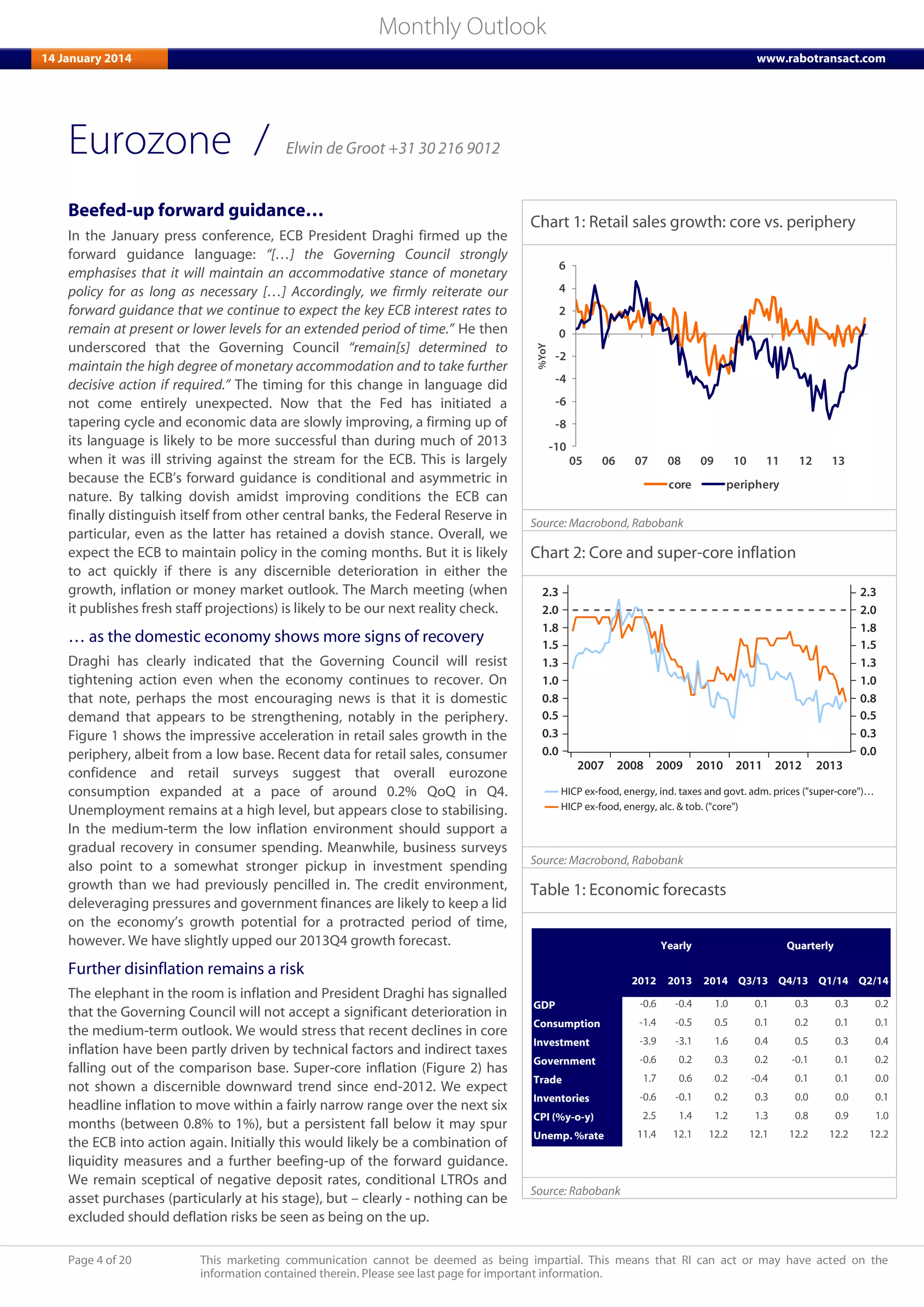 Page 4 of 20 This marketing communication cannot be deemed as being impartial. This means that RI can act or may have acted on the
information contained therein. Please see last page for important information.
Monthly Outlook
14 January 2014 www.rabotransact.com
Eurozone
Beefed-up forward guidance…
In the January press conference, ECB President Draghi firmed up the
forward guidance language: “[…] the Governing Council strongly
emphasises that it will maintain an accommodative stance of monetary
policy for as long as necessary […] Accordingly, we firmly reiterate our
forward guidance that we continue to expect the key ECB interest rates to
remain at present or lower levels for an extended period of time.” He then
underscored that the Governing Council “remain[s] determined to
maintain the high degree of monetary accommodation and to take further
decisive action if required.” The timing for this change in language did
not come entirely unexpected. Now that the Fed has initiated a
tapering cycle and economic data are slowly improving, a firming up of
its language is likely to be more successful than during much of 2013
when it was ill striving against the stream for the ECB. This is largely
because the ECB’s forward guidance is conditional and asymmetric in
nature. By talking dovish amidst improving conditions the ECB can
finally distinguish itself from other central banks, the Federal Reserve in
particular, even as the latter has retained a dovish stance. Overall, we
expect the ECB to maintain policy in the coming months. But it is likely
to act quickly if there is any discernible deterioration in either the
growth, inflation or money market outlook. The March meeting (when
it publishes fresh staff projections) is likely to be our next reality check.
… as the domestic economy shows more signs of recovery
Draghi has clearly indicated that the Governing Council will resist
tightening action even when the economy continues to recover. On
that note, perhaps the most encouraging news is that it is domestic
demand that appears to be strengthening, notably in the periphery.
Figure 1 shows the impressive acceleration in retail sales growth in the
periphery, albeit from a low base. Recent data for retail sales, consumer
confidence and retail surveys suggest that overall eurozone
consumption expanded at a pace of around 0.2% QoQ in Q4.
Unemployment remains at a high level, but appears close to stabilising.
In the medium-term the low inflation environment should support a
gradual recovery in consumer spending. Meanwhile, business surveys
also point to a somewhat stronger pickup in investment spending
growth than we had previously pencilled in. The credit environment,
deleveraging pressures and government finances are likely to keep a lid
on the economy’s growth potential for a protracted period of time,
however. We have slightly upped our 2013Q4 growth forecast.
Further disinflation remains a risk
The elephant in the room is inflation and President Draghi has signalled
that the Governing Council will not accept a significant deterioration in
the medium-term outlook. We would stress that recent declines in core
inflation have been partly driven by technical factors and indirect taxes
falling out of the comparison base. Super-core inflation (Figure 2) has
not shown a discernible downward trend since end-2012. We expect
headline inflation to move within a fairly narrow range over the next six
months (between 0.8% to 1%), but a persistent fall below it may spur
the ECB into action again. Initially this would likely be a combination of
liquidity measures and a further beefing-up of the forward guidance.
We remain sceptical of negative deposit rates, conditional LTROs and
asset purchases (particularly at his stage), but – clearly - nothing can be
excluded should deflation risks be seen as being on the up.
Chart 1: Retail sales growth: core vs. periphery
-10
-8
-6
-4
-2
0
2
4
6
05 06 07 08 09 10 11 12 13
%YoY
core periphery
Source: Macrobond, Rabobank
Chart 2: Core and super-core inflation
Source: Macrobond, Rabobank
Table 1: Economic forecasts
2012 2013 2014 Q3/13 Q4/13 Q1/14 Q2/14
GDP -0.6 -0.4 1.0 0.1 0.3 0.3 0.2
Consumption -1.4 -0.5 0.5 0.1 0.2 0.1 0.1
Investment -3.9 -3.1 1.6 0.4 0.5 0.3 0.4
Government -0.6 0.2 0.3 0.2 -0.1 0.1 0.2
Trade 1.7 0.6 0.2 -0.4 0.1 0.1 0.0
Inventories -0.6 -0.1 0.2 0.3 0.0 0.0 0.1
CPI (%y-o-y) 2.5 1.4 1.2 1.3 0.8 0.9 1.0
Unemp. %rate 11.4 12.1 12.2 12.1 12.2 12.2 12.2
Yearly Quarterly
Source: Rabobank
/ Elwin de Groot +31 30 216 9012
 