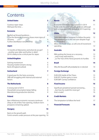 Page 2 of 20 This marketing communication cannot be deemed as being impartial. This means that RI can act or may have acted on the
information contained therein. Please see last page for important information.
Monthly Outlook
14 January 2014 www.rabotransact.com
Contents
United States 3
Cautious taper steps 3
Well past the time… 3
Eurozone 4
Beefed-up forward guidance… 4
… as the domestic economy shows more signs of
recovery 4
Further disinflation remains a risk 4
Japan 5
12 months of Abenomics and what do we get? 5
...another year older and further in debt? 5
2014 is likely to be a critical year for Japan 5
United Kingdom 6
Gaining momentum 6
Housing market remains strong 6
Bank of England outlook 6
Switzerland 7
A good year for the Swiss economy 7
SNB still struggling with internal and external
factors 7
The Netherlands 8
A strong start of 2014 8
Household consumption keeps falling 8
Manufacturing production declines 8
Poland 9
Non-inflationary economic recovery continues 9
Zloty at risk at New Year opening, medium-term
prospects remaining upbeat 9
Hungary 10
Back on the growth path 10
Forint remains under pressure at the year opening 10
Russia 11
Economic slowdown may continue in 2014 11
Ruble ends the year with annual losses although
with a more optimistic outlook at 2014 opening 11
China 12
Debt data suggest hangover to follow the party 12
The provinces are in the red even despite huge
fiscal transfers 12
When the music stops, so will a lot of investment
spending 12
Australia 13
RBA putting the house on a recovery... 13
...and it may well need to... 13
...as The Year of the Horse presents its hurdles 13
Brazil 14
Why Ms Rousseff will probably be re-elected 14
Foreign Exchange 15
EUR/USD: battle of the Titans 15
EUR/JPY: further gains in store 15
EUR/GBP: Carney confidence 15
Fixed Income 16
Significant peripheral spread narrowing... 16
...but how far could this move go? 16
And a trade? 16
Credit Markets 17
The temptation to follow the herd 17
Financial Forecasts 18
 