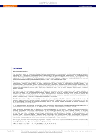 Page 20 of 20 This marketing communication cannot be deemed as being impartial. This means that RI can act or may have acted on the
information contained therein. Please see last page for important information.
Monthly Outlook
14 January 2014 www.rabotransact.com
Disclaimer
Non Independent Research
This document is issued by Coöperatieve Centrale Raiffeisen-Boerenleenbank B.A. incorporated in the Netherlands, trading as Rabobank
International (“RI”). The liability of its members is limited. RI is authorised by De Nederlandsche Bank, Netherlands and the Prudential Regulation
Authority (PRA) and subject to limited regulation by the Financial Conduct Authority (FCA) and PRA. Details about the extent of our authorisation and
regulation by the PRA, and regulation by the FCA are available from us on request. Registered in England and Wales No. BR002630. This document
is directed exclusively to Eligible Counterparties and Professional Clients. It is not directed at Retail Clients.
This document does not purport to be impartial research and has not been prepared in accordance with legal requirements designed to promote the
independence of Investment Research and is not subject to any prohibition on dealing ahead of the dissemination of Investment Research . This
document does NOT purport to be an impartial assessment of the value or prospects of its subject matter and it must not be relied upon by any
recipient as an impartial assessment of the value or prospects of its subject matter. No reliance may be placed by a recipient on any representations
or statements made outside this document (oral or written) by any person which state or imply (or may be reasonably viewed as stating or implying)
any such impartiality.
This document is for information purposes only and is not, and should not be construed as, an offer or a commitment by RI or any of its affiliates to
enter into a transaction. This document does not constitute investment advice and nor is any information provided intended to offer sufficient
information such that is should be relied upon for the purposes of making a decision in relation to whether to acquire any financial products. The
information and opinions contained in this document have been compiled or arrived at from sources believed to be reliable, but no representation or
warranty, express or implied, is made as to their accuracy, completeness or correctness.
The information contained in this document is not to be relied upon by the recipient as authoritative or taken in substitution for the exercise of
judgement by any recipient. Any opinions, forecasts or estimates herein constitute a judgement of RI as at the date of this document, and there can
be no assurance that future results or events will be consistent with any such opinions, forecasts or estimates. All opinions expressed in this
document are subject to change without notice.
To the extent permitted by law, neither RI, nor other legal entities in the group to which it belongs accept any liability whatsoever for any direct or
consequential loss howsoever arising from any use of this document or its contents or otherwise arising in connection therewith.
Insofar as permitted by applicable laws and regulations, RI or other legal entities in the group to which it belongs, their directors, officers and/or
employees may have had or have a long or short position or act as a market maker and may have traded or acted as principal in the securities
described within this document (or related investments) or may otherwise have conflicting interests. This may include hedging transactions carried out
by RI or other legal entities in the group, and such hedging transactions may affect the value and/or liquidity of the securities described in this
document. Further it may have or have had a relationship with or may provide or have provided corporate finance or other services to companies
whose securities (or related investments) are described in this document. Further, internal and external publications may have been issued prior to
this publication where strategies may conflict according to market conditions at the time of each publication.
This document may not be reproduced, distributed or published, in whole or in part, for any purpose, except with the prior written consent of RI. By
accepting this document you agree to be bound by the foregoing restrictions.
© Rabobank International, Croeselaan 18, 3521 CB Utrecht, The Netherlands
 