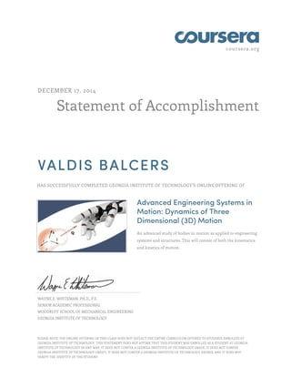 coursera.org
Statement of Accomplishment
DECEMBER 17, 2014
VALDIS BALCERS
HAS SUCCESSFULLY COMPLETED GEORGIA INSTITUTE OF TECHNOLOGY'S ONLINE OFFERING OF
Advanced Engineering Systems in
Motion: Dynamics of Three
Dimensional (3D) Motion
An advanced study of bodies in motion as applied to engineering
systems and structures. This will consist of both the kinematics
and kinetics of motion.
WAYNE E. WHITEMAN, PH.D., P.E.
SENIOR ACADEMIC PROFESSIONAL
WOODRUFF SCHOOL OF MECHANICAL ENGINEERING
GEORGIA INSTITUTE OF TECHNOLOGY
PLEASE NOTE: THE ONLINE OFFERING OF THIS CLASS DOES NOT REFLECT THE ENTIRE CURRICULUM OFFERED TO STUDENTS ENROLLED AT
GEORGIA INSTITUTE OF TECHNOLOGY. THIS STATEMENT DOES NOT AFFIRM THAT THIS STUDENT WAS ENROLLED AS A STUDENT AT GEORGIA
INSTITUTE OF TECHNOLOGY IN ANY WAY. IT DOES NOT CONFER A GEORGIA INSTITUTE OF TECHNOLOGY GRADE; IT DOES NOT CONFER
GEORGIA INSTITUTE OF TECHNOLOGY CREDIT; IT DOES NOT CONFER A GEORGIA INSTITUTE OF TECHNOLOGY DEGREE; AND IT DOES NOT
VERIFY THE IDENTITY OF THE STUDENT.
 