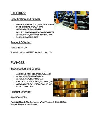 FITTINGS:
Specification and Grades:






ANSI B16.9,ANSI B16.11, MSS SP75, MSS SP
97 ASTM/ASME A/SA234 WPB
ASTM/ASME A/SA420 WPL6
MSS SP-75/ASTM/ASME A/SA860 WPHY 52
ASTM/ASME A/SA403 WP 304/304L, WP
316/316L NACE MR-0175
Product Offering:
Size: ½” to 36” OD
Schedule: 10, 20, 30 40/STD, 60, 80, XS, 160, XXS
FLANGES:
Specification and Grades:






ANSI B16.5, ANSI B16.47 SER.A/B, ANSI
B16.48 ASTM/ASME A/SA105N
ASTM/ASME A/SA350 LF2 CL.1
MSS SP-75/ASTM/ASME A/SA690 F52, F60
ASTM/ASME A/SA182 F304/304L, F316/316L, F51,
F53 NACE MR-0175
Product Offering:
Size: ½” to 36” OD
Type: Weld neck, Slip On, Socket Weld, Threaded, Blind, Orifice,
Spades, Spectacle, and Spacer.
 