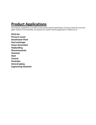 Product Applications
The products supplied by us are able to meet varied material specification of various industries across the
globe. Superior in functionality, our products are used for diverse applications in fields such as
Oil & Gas
Pressure vessel.
Desalination Plant
Heat exchanger
Power Generation
Shipbuilding
Pharmaceuticals
Chemical
Steel
Cement
Pesticides
General piping
Engineering industries
 