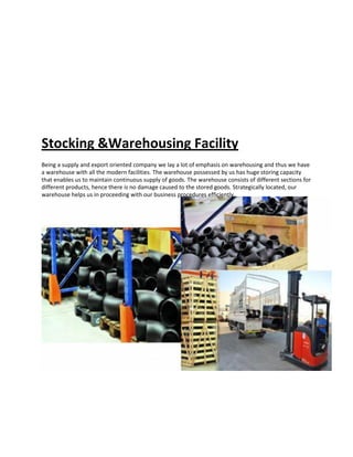 Stocking &Warehousing Facility
Being a supply and export oriented company we lay a lot of emphasis on warehousing and thus we have
a warehouse with all the modern facilities. The warehouse possessed by us has huge storing capacity
that enables us to maintain continuous supply of goods. The warehouse consists of different sections for
different products, hence there is no damage caused to the stored goods. Strategically located, our
warehouse helps us in proceeding with our business procedures efficiently.
 
