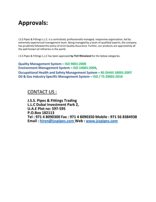 Approvals:
J.S.S Pipes & Fittings L.L.C. is a centralized, professionally managed, responsive organization, led by
extremely experienced management team. Being managed by a team of qualified experts, the company
has prudently followed the policy of strict Quality Assurance. Further, our products are approved by all
the well-known oil refineries in the world.
J.S.S Pipes & Fittings L.L.C has been approved by TUV Rhineland for the below categories.
Quality Management System – ISO 9001:2008
Environment Management System – ISO 14001:2004,
Occupational Health and Safety Management System – BS OHAS 18001:2007
Oil & Gas Industry Specific Management System – ISO / TS 29001:2010
CONTACT US :
J.S.S. Pipes & Fittings Trading
L.L.C Dubai Investment Park 2,
U.A.E Plot no: 597-595
P.O.Box 182113
Tel : 971 4 8090300 Fax : 971 4 8090350 Mobile : 971 56 8384938
Email : hiren@jsspipes.com Web : www.jsspipes.com
 