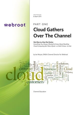 PA R T O N E
Cloud Gathers
Over The Channel
Channel Education
publication date
8 April 2011
by Ian Moyse, EMEA Channel Director for Webroot
Part One in a Four Part Series:
Everything You Always Wanted to Know About Reselling
Cloud Computing But Were Afraid—or Didn’t Know—to Ask
 