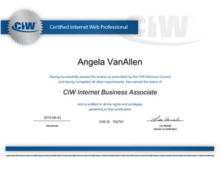 Angela VanAllen
Having successfully passed the exams as prescribed by the CIW Advisory Council
and having completed all other requirements, has earned the status of
CIW Internet Business Associate
and is entitled to all the rights and privileges
pertaining to that certification
2015-06-03
CIW ID 702791
 