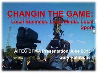 CHANGIN THE GAME:
Local Business. Local Media. Local
Sport
AITEC BFMA Presentation June 2013
Gary Rathbone
 