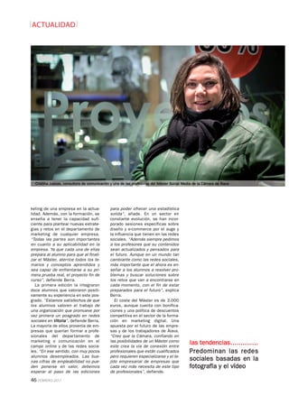 46 FEBRERO-2017
ACTUALIDAD
keting de una empresa en la actua-
lidad. Además, con la formación, se
enseña a tener la capacidad sufi-
ciente para plantear nuevas estrate-
gias y retos en el departamento de
marketing de cualquier empresa.
“Todas las partes son importantes
en cuanto a su aplicabilidad en la
empresa. Ya que cada una de ellas
prepara al alumno para que al finali-
zar el Máster, aterrice todos los te-
marios y conceptos aprendidos y
sea capaz de enfrentarse a su pri-
mera prueba real, el proyecto fin de
curso”, defiende Berra.
La primera edición la integraron
doce alumnos que valoraron positi-
vamente su experiencia en este pos-
grado. “Estamos satisfechos de que
los alumnos valoren el trabajo de
una organización que promueve por
vez primera un posgrado en redes
sociales en Vitoria”, defiende Berra.
La mayoría de ellos provenía de em-
presas que querían formar a profe-
sionales del departamento de
marketing o comunicación en el
campo online y de las redes socia-
les. “En ese sentido, con muy pocos
alumnos desempleados. Las bue-
nas cifras de empleabilidad no pue-
den ponerse en valor, debemos
esperar al paso de las ediciones
para poder ofrecer una estadística
solida”, añade. En un sector en
constante evolución, se han incor-
porado sesiones específicas sobre
diseño y e-commerce por el auge y
la influencia que tienen en las redes
sociales. “Además siempre pedimos
a los profesores que su contenidos
sean actualizados y pensados para
el futuro. Aunque en un mundo tan
cambiante como las redes sociales,
más importante que el ahora es en-
señar a los alumnos a resolver pro-
blemas y buscar soluciones sobre
los retos que van a encontrarse en
cada momento, con el fin de estar
preparados para el futuro”, explica
Berra.
El coste del Máster es de 3.000
euros, aunque cuenta con bonifica-
ciones y una política de descuentos
competitiva en el sector de la forma-
ción en marketing digital. Una
apuesta por el futuro de las empre-
sas y de los trabajadores de Álava.
“Creo que la Cámara, confiando en
las posibilidades de un Máster como
este crea la vía de conexión entre
profesionales que están cualificados
pero requieren especializarse y el te-
jido empresarial de empresas que
cada vez más necesita de este tipo
de profesionales”, defiende.
Predominan las redes
sociales basadas en la
fotografía y el vídeo
las tendencias…........…
Cristina Juesas, consultora de comunicación y una de las profesoras del Máster Social Media de la Cámara de Álava
 