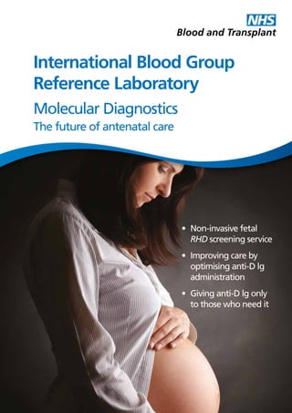 INTERNATIONAL BLOOD GROUP REFERENCE LABORATORY • Molecular Diagnostics – The future of antenatal care  1
•	 Non-invasive fetal
RHD screening service
•	 Improving care by
optimising anti-D lg
administration
•	 Giving anti-D lg only
to those who need it
Molecular Diagnostics
The future of antenatal care
International Blood Group
Reference Laboratory
 