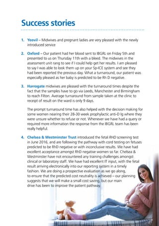 11
Success stories
1.	Yeovil – Midwives and pregnant ladies are very pleased with the newly
introduced service
2.	Oxford – Our patient had her blood sent to IBGRL on Friday 5th and
presented to us on Thursday 11th with a bleed. The midwives in the
assessment unit rang to see if I could help get her results. I am pleased
to say I was able to look them up on your Sp-ICE system and see they
had been reported the previous day. What a turnaround, our patient was
especially pleased as her baby is predicted to be Rh D negative.
3.	Harrogate midwives are pleased with the turnaround times despite the
fact that the samples have to go via Leeds, Manchester and Birmingham
to reach Filton. Average turnaround from sample taken at the clinic to
receipt of result on the ward is only 9 days.
	 The prompt turnaround time has also helped with the decision making for
some women nearing their 28-30 week prophylactic anti-D Ig where they
were unsure whether to refuse or not. Whenever we have had a query or
required more information the response from the IBGRL team has been
really helpful.
4.	 Chelsea & Westminster Trust introduced the fetal RHD screening test
in June 2016, and are following the pathway with cord testing on fetuses
predicted to be RhD negative or with inconclusive results. We have had
excellent acceptance amongst RhD negative women so far. Chelsea &
Westminster have not encountered any training challenges amongst
clinical or laboratory staff. We have had excellent IT input, with the fetal
result arriving electronically into our reporting system in a timely
fashion. We are doing a prospective evaluation as we go along,
to ensure that the predicted cost neutrality is achieved – our planning
suggests that we will make a small cost saving, but our main
drive has been to improve the patient pathway.
 