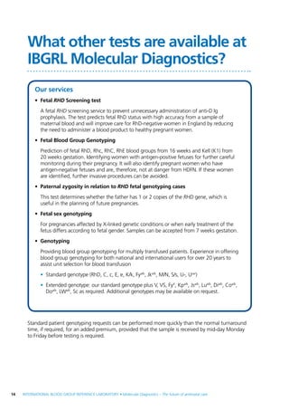 14  INTERNATIONAL BLOOD GROUP REFERENCE LABORATORY • Molecular Diagnostics – The future of antenatal care
Standard patient genotyping requests can be performed more quickly than the normal turnaround
time, if required, for an added premium, provided that the sample is received by mid-day Monday
to Friday before testing is required.
What other tests are available at
IBGRL Molecular Diagnostics?
Our services
•	Fetal RHD Screening test
	 A fetal RHD screening service to prevent unnecessary administration of anti-D Ig
prophylaxis. The test predicts fetal RhD status with high accuracy from a sample of
maternal blood and will improve care for RhD-negative women in England by reducing
the need to administer a blood product to healthy pregnant women.
•	 Fetal Blood Group Genotyping
	 Prediction of fetal RhD, Rhc, RhC, RhE blood groups from 16 weeks and Kell (K1) from
20 weeks gestation. Identifying women with antigen-positive fetuses for further careful
monitoring during their pregnancy. It will also identify pregnant women who have
antigen-negative fetuses and are, therefore, not at danger from HDFN. If these women
are identified, further invasive procedures can be avoided.
•	 Paternal zygosity in relation to RHD fetal genotyping cases
	 This test determines whether the father has 1 or 2 copies of the RHD gene, which is
useful in the planning of future pregnancies.
•	 Fetal sex genotyping
	 For pregnancies affected by X-linked genetic conditions or when early treatment of the
fetus differs according to fetal gender. Samples can be accepted from 7 weeks gestation.
•	Genotyping
	 Providing blood group genotyping for multiply transfused patients. Experience in offering
blood group genotyping for both national and international users for over 20 years to
assist unit selection for blood transfusion
•	 Standard genotype (RhD, C, c, E, e, K/k, Fya/b
, Jka/b
, M/N, S/s, U-, Uvar
)
•	 Extended genotype: our standard genotype plus V, VS, FyX
, Kpa/b
, Jsa/b
, Lua/b
, Dia/b
, Coa/b
,
Doa/b
, LWa/b
, Sc as required. Additional genotypes may be available on request.
 