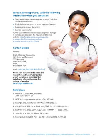 INTERNATIONAL BLOOD GROUP REFERENCE LABORATORY • Molecular Diagnostics – The future of antenatal care  15
We can also support you with the following
information when you contact us:
•	 Examples of Maternity pathways led by either clinical or
laboratory based teams
•	 A calculation spreadsheet to assess your cost (savings)
•	 Question and Answer document
•	 Example business plan
Further support from our Business Development manager
is available; see details on the Hospitals and Science
website. http://hospital.blood.co.uk/diagnostic-
services/red-cell-immunohaematology/
antenatal-screening-services/#fetal
Contact Details
Address:
IBGRL Molecular Diagnostics,
NHS Blood and Transplant,
500 Northway,
North Bristol Park,
Filton,
Bristol BS34 7QH.
email: molecular.diagnostics@nhsbt.nhs.uk
Please visit our website to access the
relevant departments’ user guides,
which contain our current contact
details and information regarding
referral of samples.
http://ibgrl.blood.co.uk/
References
1.	 Urbaniak SJ, Greiss MA., Blood Rev.
2000 Mar;14(1): 44-61
2.	 NICE Technology appraisal guidance [TA156] 2008
3.	 Finning K et al, Transfusion. 2007 Nov;47(11):2126-33.
4.	 Chitty LS et al, BMJ. 2014 Sep 4;349:g5243. doi: 10.1136/bmj.g5243.
5.	 Soothill P et al, BJOG. 2014 Aug 21. doi: 10.1111/1471-0528.13055.
6.	 Soothill P et al, BMJ 2016 Feb – Vol 24, No2
7.	Finning et al, BMJ 2008 April – doi 10.1136/bmj.39518.463206.25
 