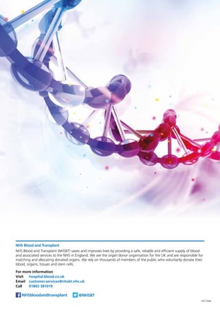NHS Blood and Transplant
NHS Blood and Transplant (NHSBT) saves and improves lives by providing a safe, reliable and efficient supply of blood
and associated services to the NHS in England. We are the organ donor organisation for the UK and are responsible for
matching and allocating donated organs. We rely on thousands of members of the public who voluntarily donate their
blood, organs, tissues and stem cells.
For more information
Visit	 hospital.blood.co.uk
Email	 customer.services@nhsbt.nhs.uk
Call	 01865 381010
@NHSBTNHSbloodandtransplant
1617304
 