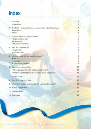 2  INTERNATIONAL BLOOD GROUP REFERENCE LABORATORY • Molecular Diagnostics – The future of antenatal care
Index
1.	Summary	 3
	 • Key points	 3
2.	 The IBGRL – an established reference centre for red cell diagnostics	 4
• Our History	 4
• Now	 4
3.	 Scientific advances instigate changes	 5
• Implementation pilot	 5
• International	 5
• NICE recommendation	 5
4.	Fetal RHD Screening test	 6
• Key benefits	 6
• Test restrictions	 7
5.	 What do I need to know about the service?	 8
• Ethics	 8
• Accuracy	 8
• Transport and reporting	 9
6.	 Patient information leaflets	 10
	 • Blood groups and red cell antibodies in pregnancy	 10
	 • Mothers blood test to check her unborn babies blood group	 10
7.	 Success stories	 11
8.	Fetal RHD screening – FAQs	 12
9.	 What other tests are available at IBGRL Molecular Diagnostics?	 14
10.	 Further support offers	 15
11.	 Contact Details 	 15
12.	 References	15
 