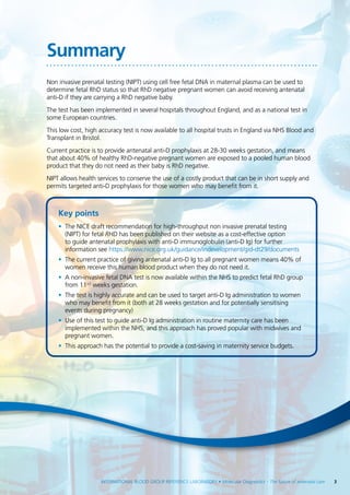 INTERNATIONAL BLOOD GROUP REFERENCE LABORATORY • Molecular Diagnostics – The future of antenatal care  3
Summary
Non invasive prenatal testing (NIPT) using cell free fetal DNA in maternal plasma can be used to
determine fetal RhD status so that RhD negative pregnant women can avoid receiving antenatal
anti-D if they are carrying a RhD negative baby.
The test has been implemented in several hospitals throughout England, and as a national test in
some European countries.
This low cost, high accuracy test is now available to all hospital trusts in England via NHS Blood and
Transplant in Bristol.
Current practice is to provide antenatal anti-D prophylaxis at 28-30 weeks gestation, and means
that about 40% of healthy RhD-negative pregnant women are exposed to a pooled human blood
product that they do not need as their baby is RhD negative.
NIPT allows health services to conserve the use of a costly product that can be in short supply and
permits targeted anti-D prophylaxis for those women who may benefit from it.
Key points
•	 The NICE draft recommendation for high-throughput non invasive prenatal testing
(NIPT) for fetal RHD has been published on their website as a cost-effective option
to guide antenatal prophylaxis with anti-D immunoglobulin (anti-D Ig) for further
information see https://www.nice.org.uk/guidance/indevelopment/gid-dt29/documents
•	 The current practice of giving antenatal anti-D Ig to all pregnant women means 40% of
women receive this human blood product when they do not need it.
•	 A non-invasive fetal DNA test is now available within the NHS to predict fetal RhD group
from 11+2
weeks gestation.
•	 The test is highly accurate and can be used to target anti-D Ig administration to women
who may benefit from it (both at 28 weeks gestation and for potentially sensitising
events during pregnancy)
•	 Use of this test to guide anti-D Ig administration in routine maternity care has been
implemented within the NHS, and this approach has proved popular with midwives and
pregnant women.
•	 This approach has the potential to provide a cost-saving in maternity service budgets.
 