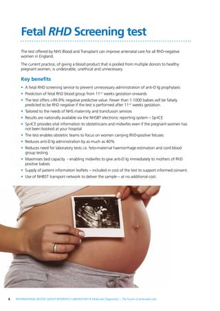 6  INTERNATIONAL BLOOD GROUP REFERENCE LABORATORY • Molecular Diagnostics – The future of antenatal care
Fetal RHD Screening test
The test offered by NHS Blood and Transplant can improve antenatal care for all RhD-negative
women in England.
The current practice, of giving a blood product that is pooled from multiple donors to healthy
pregnant women, is undesirable, unethical and unnecessary.
Key benefits
•	 A fetal RHD screening service to prevent unnecessary administration of anti-D Ig prophylaxis
•	 Prediction of fetal RhD blood group from 11+2
weeks gestation onwards
•	 The test offers >99.9% negative predictive value. Fewer than 1:1000 babies will be falsely
predicted to be RhD negative if the test is performed after 11+2
weeks gestation.
•	 Tailored to the needs of NHS maternity and transfusion services
•	 Results are nationally available via the NHSBT electronic reporting system – Sp-ICE
•	 Sp-ICE provides vital information to obstetricians and midwifes even if the pregnant women has
not been booked at your hospital
•	 The test enables obstetric teams to focus on women carrying RhD-positive fetuses
•	 Reduces anti-D Ig administration by as much as 40%
•	 Reduces need for laboratory tests i.e. feto-maternal haemorrhage estimation and cord blood
group testing
•	 Maximises bed capacity - enabling midwifes to give anti-D Ig immediately to mothers of RhD
positive babies
•	 Supply of patient information leaflets – included in cost of the test to support informed consent.
•	 Use of NHBST transport network to deliver the sample – at no additional cost.
 