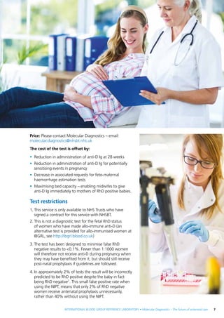 INTERNATIONAL BLOOD GROUP REFERENCE LABORATORY • Molecular Diagnostics – The future of antenatal care  7
Price: Please contact Molecular Diagnostics – email:
molecular.diagnostics@nhsbt.nhs.uk
The cost of the test is offset by:
•	 Reduction in administration of anti-D Ig at 28 weeks
•	 Reduction in administration of anti-D Ig for potentially
sensitising events in pregnancy
•	 Decrease in associated requests for feto-maternal
haemorrhage estimation tests
•	 Maximising bed capacity – enabling midwifes to give
anti-D Ig immediately to mothers of RhD positive babies.
Test restrictions
1.	This service is only available to NHS Trusts who have
signed a contract for this service with NHSBT.
2.	This is not a diagnostic test for the fetal RhD status
of women who have made allo-immune anti-D (an
alternative test is provided for allo-immunised women at
IBGRL, see http://ibgrl.blood.co.uk)
3.	The test has been designed to minimise false RhD
negative results to <0.1%. Fewer than 1:1000 women
will therefore not receive anti-D during pregnancy when
they may have benefited from it, but should still receive
post-natal prophylaxis if guidelines are followed.
4.	In approximately 2% of tests the result will be incorrectly
predicted to be RhD positive despite the baby in fact
being RhD negative7
. This small false positive rate when
using the NIPT, means that only 2% of RhD negative
women receive antenatal prophylaxis unnecessarily,
rather than 40% without using the NIPT.
 