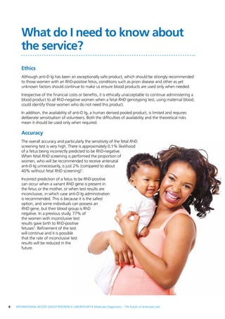 8  INTERNATIONAL BLOOD GROUP REFERENCE LABORATORY • Molecular Diagnostics – The future of antenatal care
What do I need to know about
the service?
Ethics
Although anti-D Ig has been an exceptionally safe product, which should be strongly recommended
to those women with an RhD-positive fetus, conditions such as prion disease and other as yet
unknown factors should continue to make us ensure blood products are used only when needed.
Irrespective of the financial costs or benefits, it is ethically unacceptable to continue administering a
blood product to all RhD-negative women when a fetal RHD genotyping test, using maternal blood,
could identify those women who do not need this product.
In addition, the availability of anti-D Ig, a human derived pooled product, is limited and requires
deliberate sensitisation of volunteers. Both the difficulties of availability and the theoretical risks
mean it should be used only when required.
Accuracy
The overall accuracy and particularly the sensitivity of the fetal RHD
screening test is very high. There is approximately 0.1% likelihood
of a fetus being incorrectly predicted to be RhD-negative.
When fetal RHD screening is performed the proportion of
women, who will be recommended to receive antenatal
anti-D Ig unnecessarily, is just 2% (compared to about
40% without fetal RHD screening)7
.
Incorrect prediction of a fetus to be RhD-positive
can occur when a variant RHD gene is present in
the fetus or the mother, or when test results are
inconclusive, in which case anti-D Ig administration
is recommended. This is because it is the safest
option, and some individuals can possess an
RHD gene, but their blood group is RhD
negative. In a previous study, 77% of
the women with inconclusive test
results gave birth to RhD-positive
fetuses5
. Refinement of the test
will continue and it is possible
that the rate of inconclusive test
results will be reduced in the
future.
 
