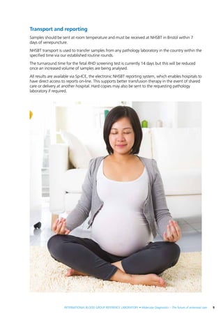 INTERNATIONAL BLOOD GROUP REFERENCE LABORATORY • Molecular Diagnostics – The future of antenatal care  9
Transport and reporting
Samples should be sent at room temperature and must be received at NHSBT in Bristol within 7
days of venepuncture.
NHSBT transport is used to transfer samples from any pathology laboratory in the country within the
specified time via our established routine rounds.
The turnaround time for the fetal RHD screening test is currently 14 days but this will be reduced
once an increased volume of samples are being analysed.
All results are available via Sp-ICE, the electronic NHSBT reporting system, which enables hospitals to
have direct access to reports on-line. This supports better transfusion therapy in the event of shared
care or delivery at another hospital. Hard copies may also be sent to the requesting pathology
laboratory if required.
 