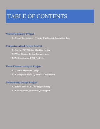Multidisciplinary Project
1.1 Motor Performance Testing Platform & Prediction Tool
Computer-Aided Design Project
2.1 5-axis CNC Milling Machine Design
2.2 Wine Opener Design Improvement
2.3 Self-motivated CAD Projects
Finite Element Analysis Project
3.1 Tensile Members Design
3.2 Conceptual Fluid Dynamics Analyzation
Mechatronic Design Project
4.1 Robot Toy--PLEO rb programming
4.2 Closed-loop Controlled Quadcopter
TABLE OF CONTENTS
 