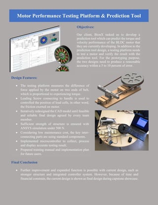 Motor Performance Testing Platform & Prediction Tool
Objectives:
Our client, BionX tasked us to develop a
prediction tool which can predict the torque and
velocity performance of the BLDC motor that
they are currently developing. In addition to the
prediction tool design, a testing platform needs
to test a motor and verify the result with the
prediction tool. For the prototyping purpose,
the two designs need to produce a reasonable
accuracy within a 5 to 10 percent of error.
Design Features:
 The testing platform measures the difference of
force applied by the motor on two ends of belt,
which is proportional to experiencing torque.
 Leading Screw connecting to handle is used to
controlled the position of load cells, in other word,
the friction exerted on motor.
 Iteratively redesigned the CAD model until feasible
and reliable final design agreed by every team
member.
 Sufficient strength of structure is ensured with
ANSYS simulation under 500 N.
 Considering low maintenance cost, the key inter-
connecting parts are using standard components.
 Implemented microcontroller to collect, process
and display accurate testing result.
 Prepared training manual and implementation plan
for future users.
Final Conclusion
 Further improvement and expanded function is possible with current design, such as
stronger structure and integrated controller system. However, because of time and
financial constrain, the current design is shown as final design during capstone showcase.
 