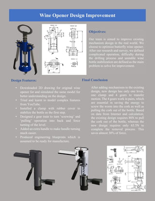 Wine Opener Design Improvement
Objectives:
Our team is aimed to improve existing
mechanism design in the real world. We
choose to optimize butterfly wine opener.
After our research and survey, we defined
complicated operation, difficulty during
the drilling process and unstable wine
bottle stabilization are defined as the main
problem to solve for improvement.
Design Features:
• Downloaded 2D drawing for original wine
opener for and simulated the same model for
better understanding on the design.
• Tried and learnt to model complex features
from YouTube.
• Installed a clamp with rubber cover to
stabilize the bottle as the first step.
• Designed a gear train to turn ‘screwing’ and
‘pulling’ operation into back and force
turning of the level.
• Added an extra handle to make handle turning
much easier.
• Produced engineering blueprints which is
assumed to be ready for manufacture.
Final Conclusion
After adding mechanisms to the existing
design, new design has only one lever,
one clamp and 4 gears to transfer
motion. The 4 gears work in pairs, which
are essential in saving the energy to
screw the worm into the cork as well as
pulling the cork out of the bottle. Based
on data from Internet and calculation,
the existing design requires 88N to pull
the cork out of the bottle, whereas the
new design requires only 63.3N to
complete the removal process. This
saves almost 30% of force.
 