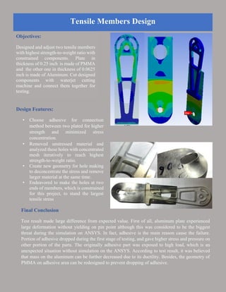 Tensile Members Design
Objectives:
Designed and adjust two tensile members
with highest strength-to-weight ratio with
constrained components. Plate in
thickness of 0.25 inch is made of PMMA
and the other one in thickness of 0.0625
inch is made of Aluminum. Cut designed
components with waterjet cutting
machine and connect them together for
testing.
Design Features:
• Choose adhesive for connection
method between two plated for higher
strength and minimized stress
concentration.
• Removed unstressed material and
analyzed these holes with concentrated
mesh iteratively to reach highest
strength-to-weight ratio.
• Create new geometry for hole making
to deconcentrate the stress and remove
larger material at the same time.
• Endeavored to make the holes at two
ends of members, which is constrained
for this project, to stand the largest
tensile stress
Final Conclusion
Test result made large difference from expected value. First of all, aluminum plate experienced
large deformation without yielding on pin point although this was considered to be the biggest
threat during the simulation on ANSYS. In fact, adhesive is the main reason cause the failure.
Portion of adhesive dropped during the first stage of testing, and gave higher stress and pressure on
other portion of the parts. The originally adhesive part was exposed to high load, which is an
unexpected situation without simulation on the ANSYS. According to test result, it was believed
that mass on the aluminum can be further decreased due to its ductility. Besides, the geometry of
PMMA on adhesive area can be redesigned to prevent dropping of adhesive.
 