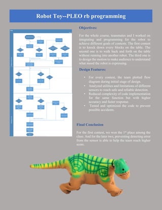 Robot Toy--PLEO rb programming
Objectives:
For the whole course, teammates and I worked on
integrating and programming for the robot to
achieve different goals of contests. The first contest
is to knock down every blocks on the table. The
second one is to walk back and forth on the table
without running into another robot. The third one is
to design the motion to make audience to understand
what mood the robot is expressing.
Design Features:
• For every contest, the team plotted flow
diagram during initial stage of design.
• Analyzed utilities and limitations of different
sensors to reach safe and reliable detection.
• Reduced complexity of code implementation
for the same function but with higher
accuracy and faster response.
• Tested and optimized the code to prevent
possible accidents.
Final Conclusion
For the first contest, we won the 1st
place among the
class. And for the later two, preventing detecting error
from the sensor is able to help the team reach higher
score.
 